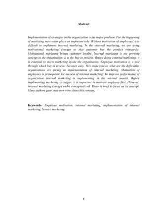 8
Abstract
Implementation of strategies in the organization is the major problem. For the happening
of marketing motivation plays an important role. Without motivation of employees, it is
difficult to implement internal marketing. In the external marketing, we are using
motivational marketing concept so that customer buy the product repeatedly.
Motivational marketing brings customer loyalty. Internal marketing is the growing
concept in the organization. It is the buy-in process. Before doing external marketing, it
is essential to starts marketing inside the organization. Employee motivation is a tool
through which buy in process becomes easy. This study reveals what are the difficulties
organizations are facing in implementation of internal marketing. Motivation of
employees is prerequisite for success of internal marketing. To improve performance of
organization internal marketing is implementing in the internal market. Before
implementing marketing strategies, it is important to motivate employee first. However,
internal marketing concept under conceptualized. There is need to focus on its concept.
Many authors gave their own view about this concept.
Keywords- Employee motivation, internal marketing, implementation of internal
marketing, Service marketing
 