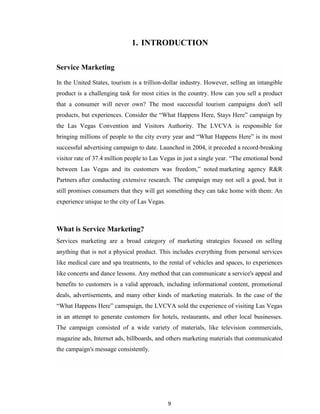 9
1. INTRODUCTION
Service Marketing
In the United States, tourism is a trillion-dollar industry. However, selling an intangible
product is a challenging task for most cities in the country. How can you sell a product
that a consumer will never own? The most successful tourism campaigns don't sell
products, but experiences. Consider the “What Happens Here, Stays Here” campaign by
the Las Vegas Convention and Visitors Authority. The LVCVA is responsible for
bringing millions of people to the city every year and “What Happens Here” is its most
successful advertising campaign to date. Launched in 2004, it preceded a record-breaking
visitor rate of 37.4 million people to Las Vegas in just a single year. “The emotional bond
between Las Vegas and its customers was freedom,” noted marketing agency R&R
Partners after conducting extensive research. The campaign may not sell a good, but it
still promises consumers that they will get something they can take home with them: An
experience unique to the city of Las Vegas.
What is Service Marketing?
Services marketing are a broad category of marketing strategies focused on selling
anything that is not a physical product. This includes everything from personal services
like medical care and spa treatments, to the rental of vehicles and spaces, to experiences
like concerts and dance lessons. Any method that can communicate a service's appeal and
benefits to customers is a valid approach, including informational content, promotional
deals, advertisements, and many other kinds of marketing materials. In the case of the
“What Happens Here” camspaign, the LVCVA sold the experience of visiting Las Vegas
in an attempt to generate customers for hotels, restaurants, and other local businesses.
The campaign consisted of a wide variety of materials, like television commercials,
magazine ads, Internet ads, billboards, and others marketing materials that communicated
the campaign's message consistently.
 