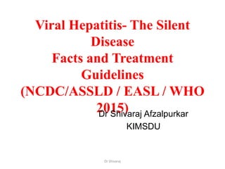 Viral Hepatitis- The Silent
Disease
Facts and Treatment
Guidelines
(NCDC/ASSLD / EASL / WHO
2015)Dr Shivaraj Afzalpurkar
KIMSDU
Dr Shivaraj
 