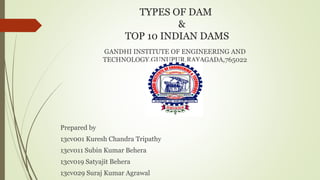 TYPES OF DAM
&
TOP 10 INDIAN DAMS
GANDHI INSTITUTE OF ENGINEERING AND
TECHNOLOGY,GUNUPUR,RAYAGADA,765022
Prepared by
13cv001 Kuresh Chandra Tripathy
13cv011 Subin Kumar Behera
13cv019 Satyajit Behera
13cv029 Suraj Kumar Agrawal
 