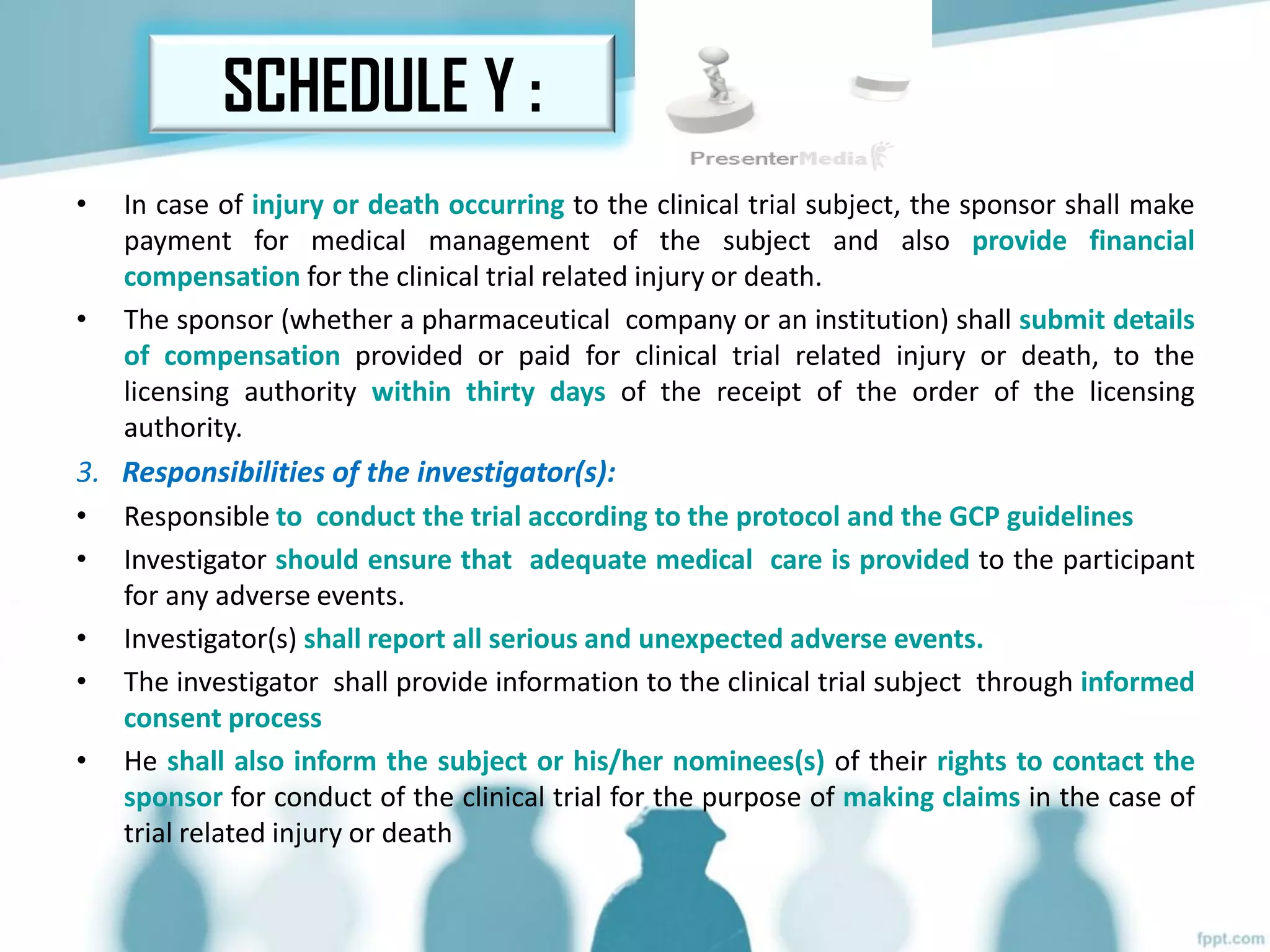 • In case of injury or death occurring to the clinical trial subject, the sponsor shall make
payment for medical management of the subject and also provide financial
compensation for the clinical trial related injury or death.
• The sponsor (whether a pharmaceutical company or an institution) shall submit details
of compensation provided or paid for clinical trial related injury or death, to the
licensing authority within thirty days of the receipt of the order of the licensing
authority.
3. Responsibilities of the investigator(s):
• Responsible to conduct the trial according to the protocol and the GCP guidelines
• Investigator should ensure that adequate medical care is provided to the participant
for any adverse events.
• Investigator(s) shall report all serious and unexpected adverse events.
• The investigator shall provide information to the clinical trial subject through informed
consent process
• He shall also inform the subject or his/her nominees(s) of their rights to contact the
sponsor for conduct of the clinical trial for the purpose of making claims in the case of
trial related injury or death
SCHEDULE Y :
 
