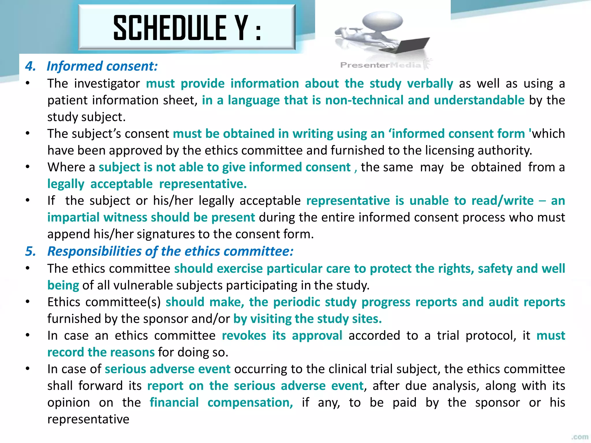 SCHEDULE Y :
4. Informed consent:
• The investigator must provide information about the study verbally as well as using a
patient information sheet, in a language that is non-technical and understandable by the
study subject.
• The subject’s consent must be obtained in writing using an ‘informed consent form 'which
have been approved by the ethics committee and furnished to the licensing authority.
• Where a subject is not able to give informed consent , the same may be obtained from a
legally acceptable representative.
• If the subject or his/her legally acceptable representative is unable to read/write – an
impartial witness should be present during the entire informed consent process who must
append his/her signatures to the consent form.
5. Responsibilities of the ethics committee:
• The ethics committee should exercise particular care to protect the rights, safety and well
being of all vulnerable subjects participating in the study.
• Ethics committee(s) should make, the periodic study progress reports and audit reports
furnished by the sponsor and/or by visiting the study sites.
• In case an ethics committee revokes its approval accorded to a trial protocol, it must
record the reasons for doing so.
• In case of serious adverse event occurring to the clinical trial subject, the ethics committee
shall forward its report on the serious adverse event, after due analysis, along with its
opinion on the financial compensation, if any, to be paid by the sponsor or his
representative
 