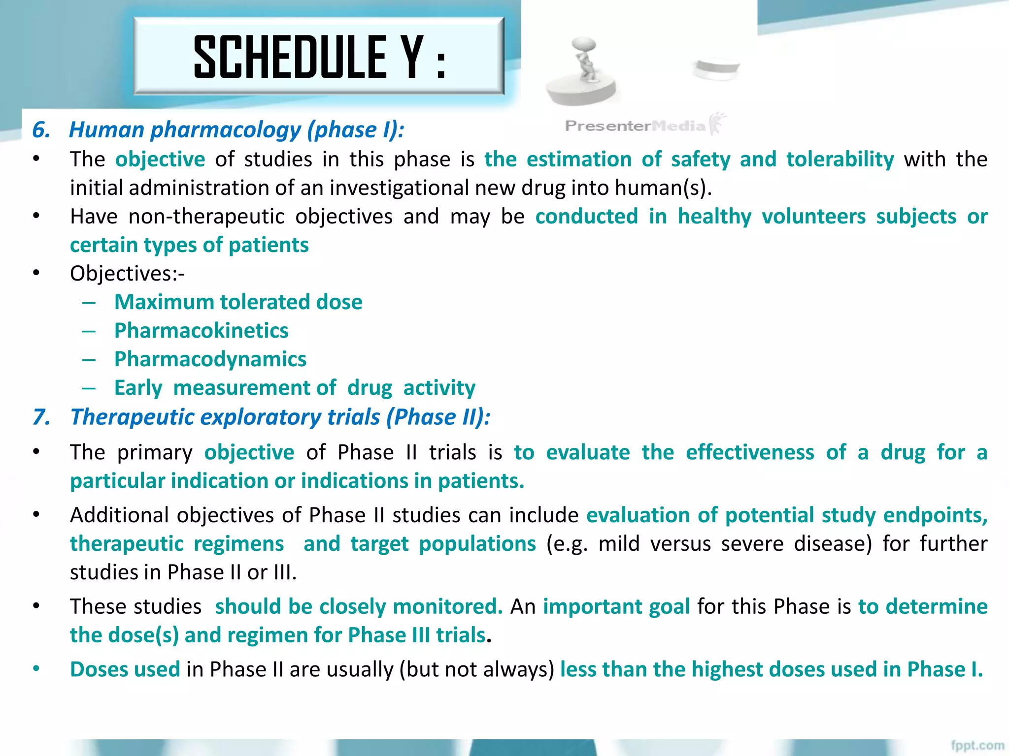 6. Human pharmacology (phase I):
• The objective of studies in this phase is the estimation of safety and tolerability with the
initial administration of an investigational new drug into human(s).
• Have non-therapeutic objectives and may be conducted in healthy volunteers subjects or
certain types of patients
• Objectives:-
– Maximum tolerated dose
– Pharmacokinetics
– Pharmacodynamics
– Early measurement of drug activity
7. Therapeutic exploratory trials (Phase II):
• The primary objective of Phase II trials is to evaluate the effectiveness of a drug for a
particular indication or indications in patients.
• Additional objectives of Phase II studies can include evaluation of potential study endpoints,
therapeutic regimens and target populations (e.g. mild versus severe disease) for further
studies in Phase II or III.
• These studies should be closely monitored. An important goal for this Phase is to determine
the dose(s) and regimen for Phase III trials.
• Doses used in Phase II are usually (but not always) less than the highest doses used in Phase I.
SCHEDULE Y :
 