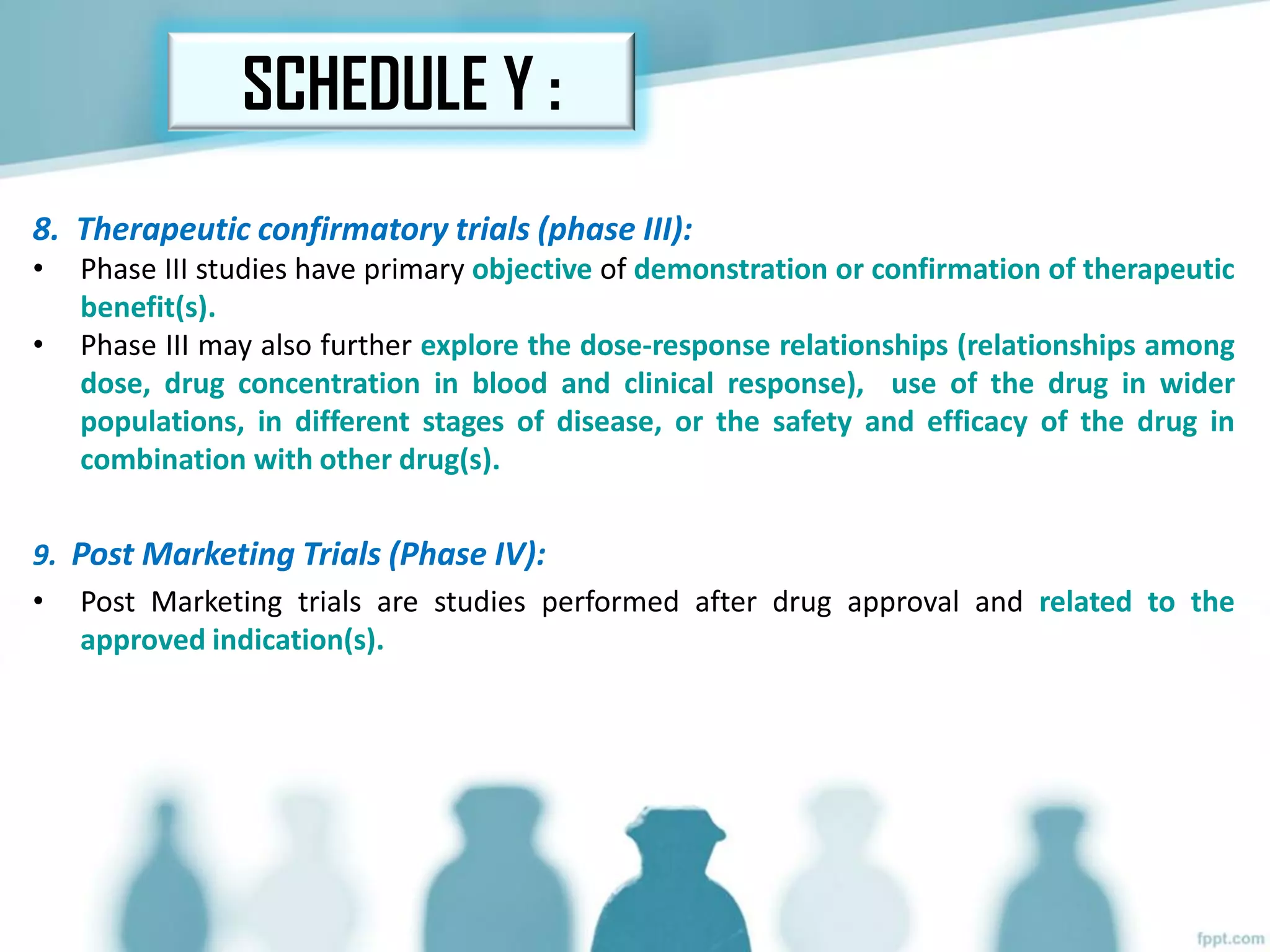 8. Therapeutic confirmatory trials (phase III):
• Phase III studies have primary objective of demonstration or confirmation of therapeutic
benefit(s).
• Phase III may also further explore the dose-response relationships (relationships among
dose, drug concentration in blood and clinical response), use of the drug in wider
populations, in different stages of disease, or the safety and efficacy of the drug in
combination with other drug(s).
9. Post Marketing Trials (Phase IV):
• Post Marketing trials are studies performed after drug approval and related to the
approved indication(s).
SCHEDULE Y :
 