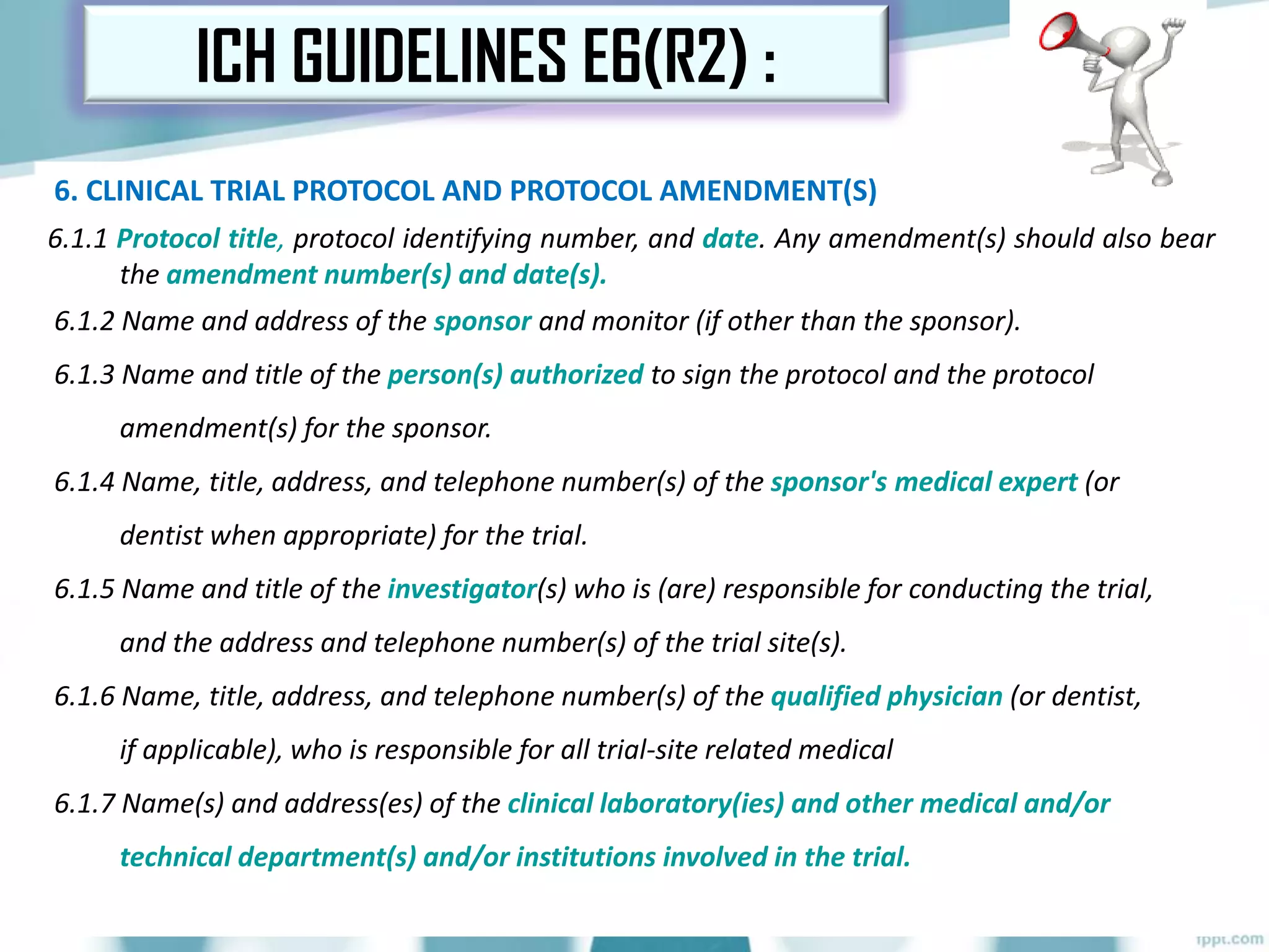 6. CLINICAL TRIAL PROTOCOL AND PROTOCOL AMENDMENT(S)
6.1.1 Protocol title, protocol identifying number, and date. Any amendment(s) should also bear
the amendment number(s) and date(s).
6.1.2 Name and address of the sponsor and monitor (if other than the sponsor).
6.1.3 Name and title of the person(s) authorized to sign the protocol and the protocol
amendment(s) for the sponsor.
6.1.4 Name, title, address, and telephone number(s) of the sponsor's medical expert (or
dentist when appropriate) for the trial.
6.1.5 Name and title of the investigator(s) who is (are) responsible for conducting the trial,
and the address and telephone number(s) of the trial site(s).
6.1.6 Name, title, address, and telephone number(s) of the qualified physician (or dentist,
if applicable), who is responsible for all trial-site related medical
6.1.7 Name(s) and address(es) of the clinical laboratory(ies) and other medical and/or
technical department(s) and/or institutions involved in the trial.
ICH GUIDELINES E6(R2) :
 