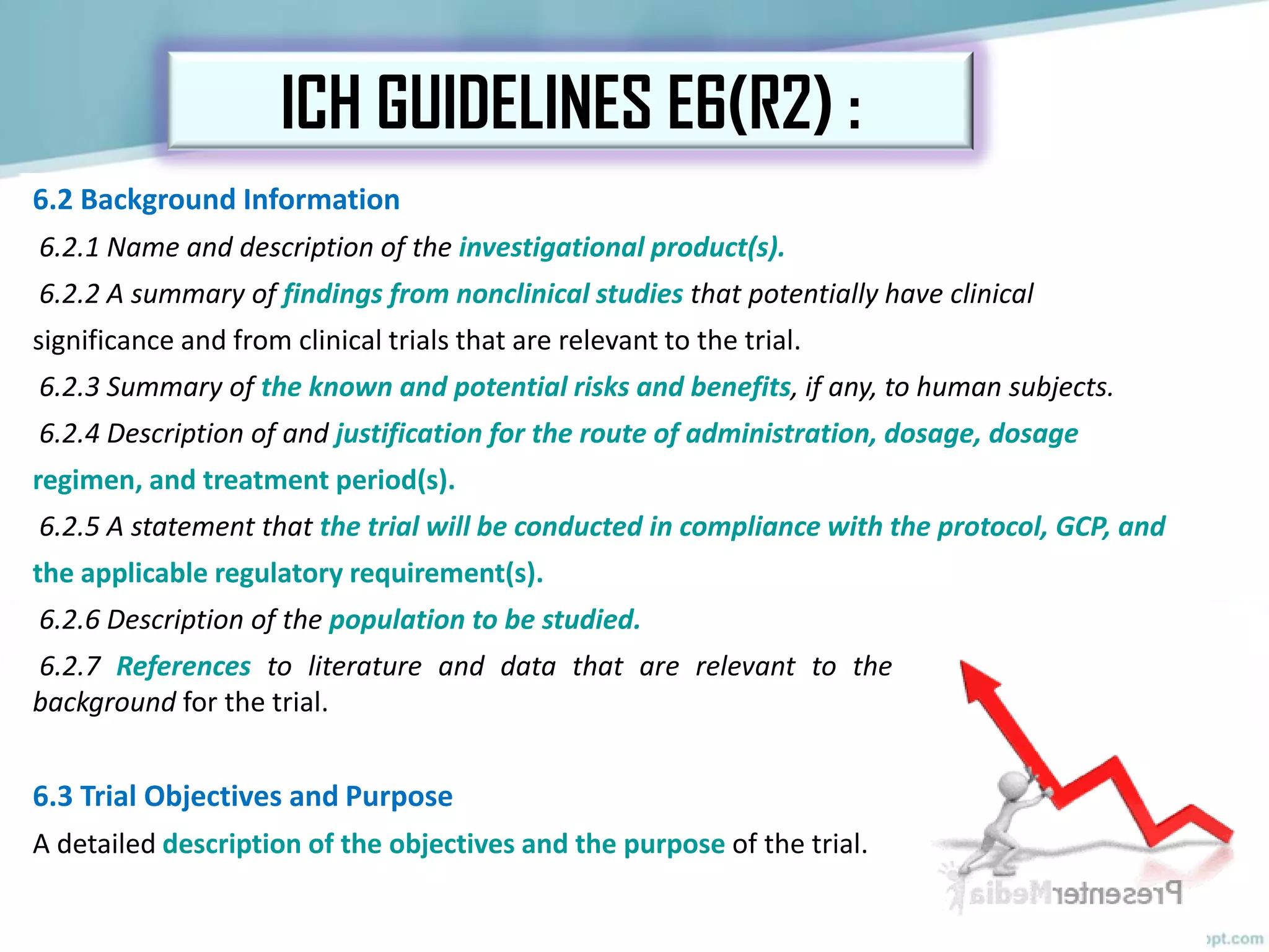 6.2 Background Information
6.2.1 Name and description of the investigational product(s).
6.2.2 A summary of findings from nonclinical studies that potentially have clinical
significance and from clinical trials that are relevant to the trial.
6.2.3 Summary of the known and potential risks and benefits, if any, to human subjects.
6.2.4 Description of and justification for the route of administration, dosage, dosage
regimen, and treatment period(s).
6.2.5 A statement that the trial will be conducted in compliance with the protocol, GCP, and
the applicable regulatory requirement(s).
6.2.6 Description of the population to be studied.
6.2.7 References to literature and data that are relevant to the trial and that provide
background for the trial.
6.3 Trial Objectives and Purpose
A detailed description of the objectives and the purpose of the trial.
ICH GUIDELINES E6(R2) :
 