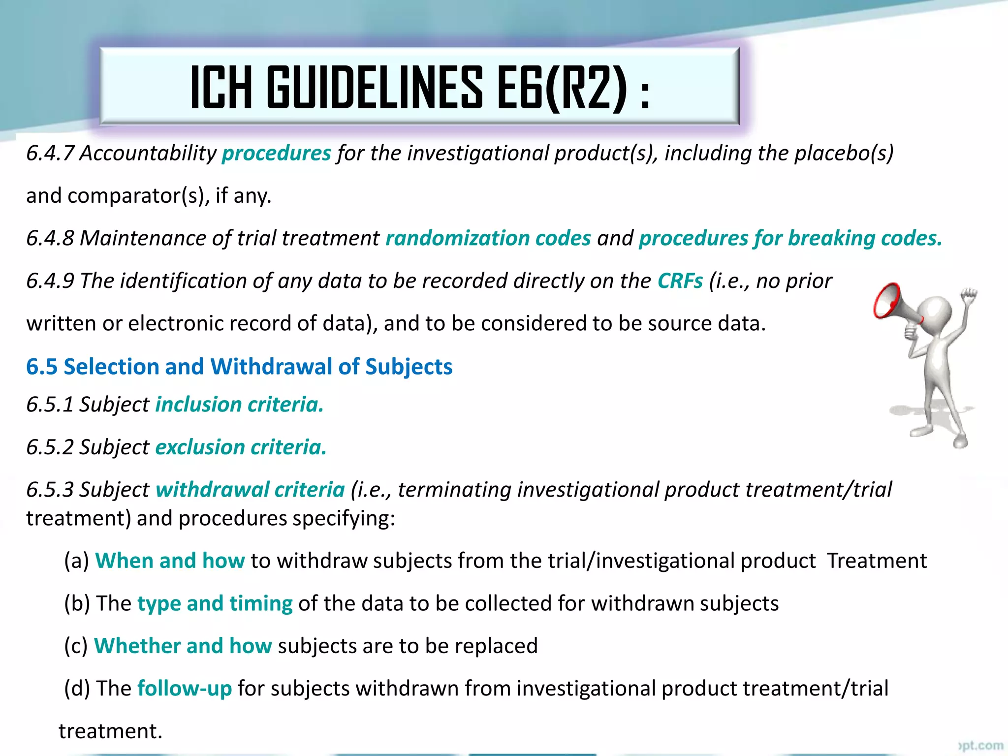 6.4.7 Accountability procedures for the investigational product(s), including the placebo(s)
and comparator(s), if any.
6.4.8 Maintenance of trial treatment randomization codes and procedures for breaking codes.
6.4.9 The identification of any data to be recorded directly on the CRFs (i.e., no prior
written or electronic record of data), and to be considered to be source data.
6.5 Selection and Withdrawal of Subjects
6.5.1 Subject inclusion criteria.
6.5.2 Subject exclusion criteria.
6.5.3 Subject withdrawal criteria (i.e., terminating investigational product treatment/trial
treatment) and procedures specifying:
(a) When and how to withdraw subjects from the trial/investigational product Treatment
(b) The type and timing of the data to be collected for withdrawn subjects
(c) Whether and how subjects are to be replaced
(d) The follow-up for subjects withdrawn from investigational product treatment/trial
treatment.
ICH GUIDELINES E6(R2) :
 