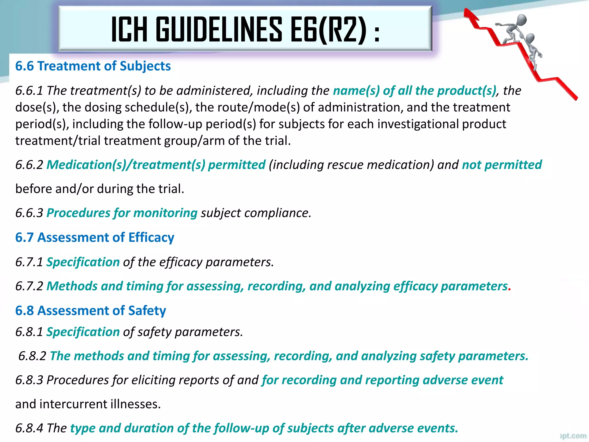 6.6 Treatment of Subjects
6.6.1 The treatment(s) to be administered, including the name(s) of all the product(s), the
dose(s), the dosing schedule(s), the route/mode(s) of administration, and the treatment
period(s), including the follow-up period(s) for subjects for each investigational product
treatment/trial treatment group/arm of the trial.
6.6.2 Medication(s)/treatment(s) permitted (including rescue medication) and not permitted
before and/or during the trial.
6.6.3 Procedures for monitoring subject compliance.
6.7 Assessment of Efficacy
6.7.1 Specification of the efficacy parameters.
6.7.2 Methods and timing for assessing, recording, and analyzing efficacy parameters.
6.8 Assessment of Safety
6.8.1 Specification of safety parameters.
6.8.2 The methods and timing for assessing, recording, and analyzing safety parameters.
6.8.3 Procedures for eliciting reports of and for recording and reporting adverse event
and intercurrent illnesses.
6.8.4 The type and duration of the follow-up of subjects after adverse events.
ICH GUIDELINES E6(R2) :
 