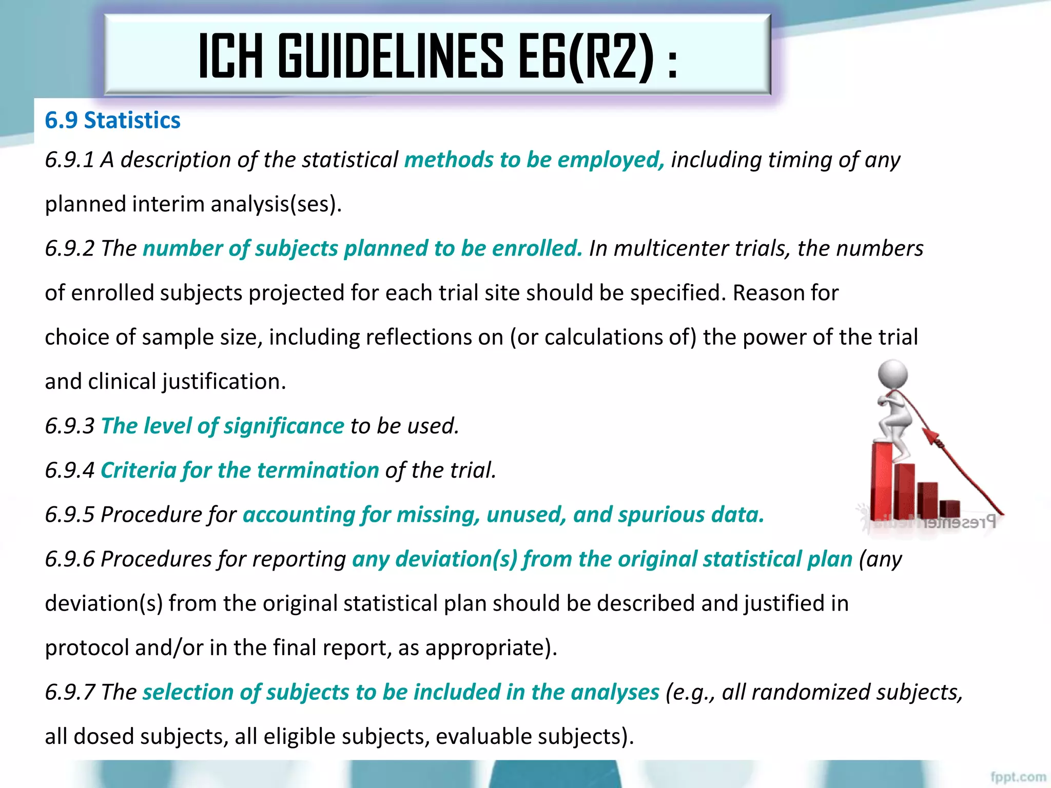 6.9 Statistics
6.9.1 A description of the statistical methods to be employed, including timing of any
planned interim analysis(ses).
6.9.2 The number of subjects planned to be enrolled. In multicenter trials, the numbers
of enrolled subjects projected for each trial site should be specified. Reason for
choice of sample size, including reflections on (or calculations of) the power of the trial
and clinical justification.
6.9.3 The level of significance to be used.
6.9.4 Criteria for the termination of the trial.
6.9.5 Procedure for accounting for missing, unused, and spurious data.
6.9.6 Procedures for reporting any deviation(s) from the original statistical plan (any
deviation(s) from the original statistical plan should be described and justified in
protocol and/or in the final report, as appropriate).
6.9.7 The selection of subjects to be included in the analyses (e.g., all randomized subjects,
all dosed subjects, all eligible subjects, evaluable subjects).
ICH GUIDELINES E6(R2) :
 