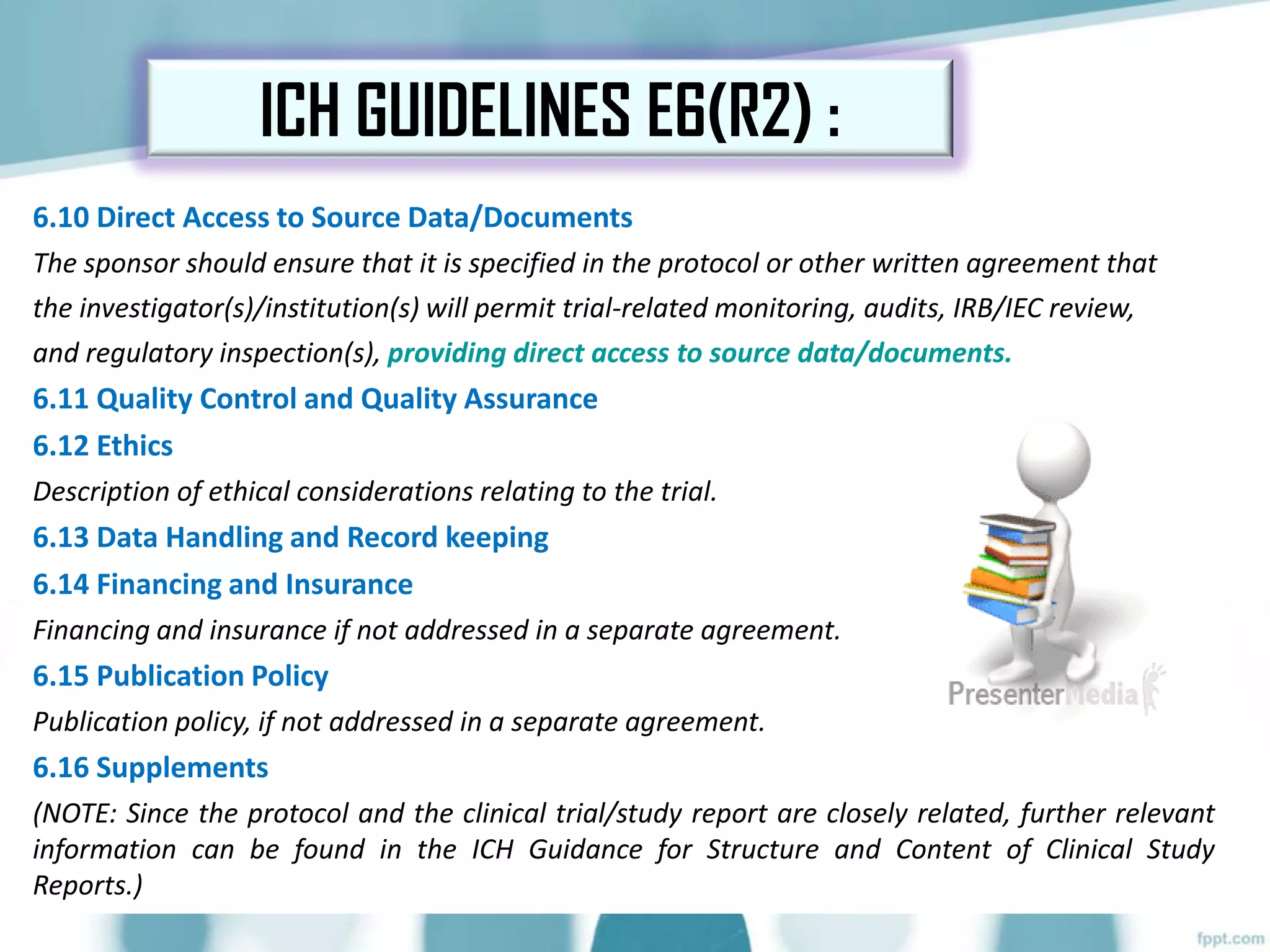 6.10 Direct Access to Source Data/Documents
The sponsor should ensure that it is specified in the protocol or other written agreement that
the investigator(s)/institution(s) will permit trial-related monitoring, audits, IRB/IEC review,
and regulatory inspection(s), providing direct access to source data/documents.
6.11 Quality Control and Quality Assurance
6.12 Ethics
Description of ethical considerations relating to the trial.
6.13 Data Handling and Record keeping
6.14 Financing and Insurance
Financing and insurance if not addressed in a separate agreement.
6.15 Publication Policy
Publication policy, if not addressed in a separate agreement.
6.16 Supplements
(NOTE: Since the protocol and the clinical trial/study report are closely related, further relevant
information can be found in the ICH Guidance for Structure and Content of Clinical Study
Reports.)
ICH GUIDELINES E6(R2) :
 