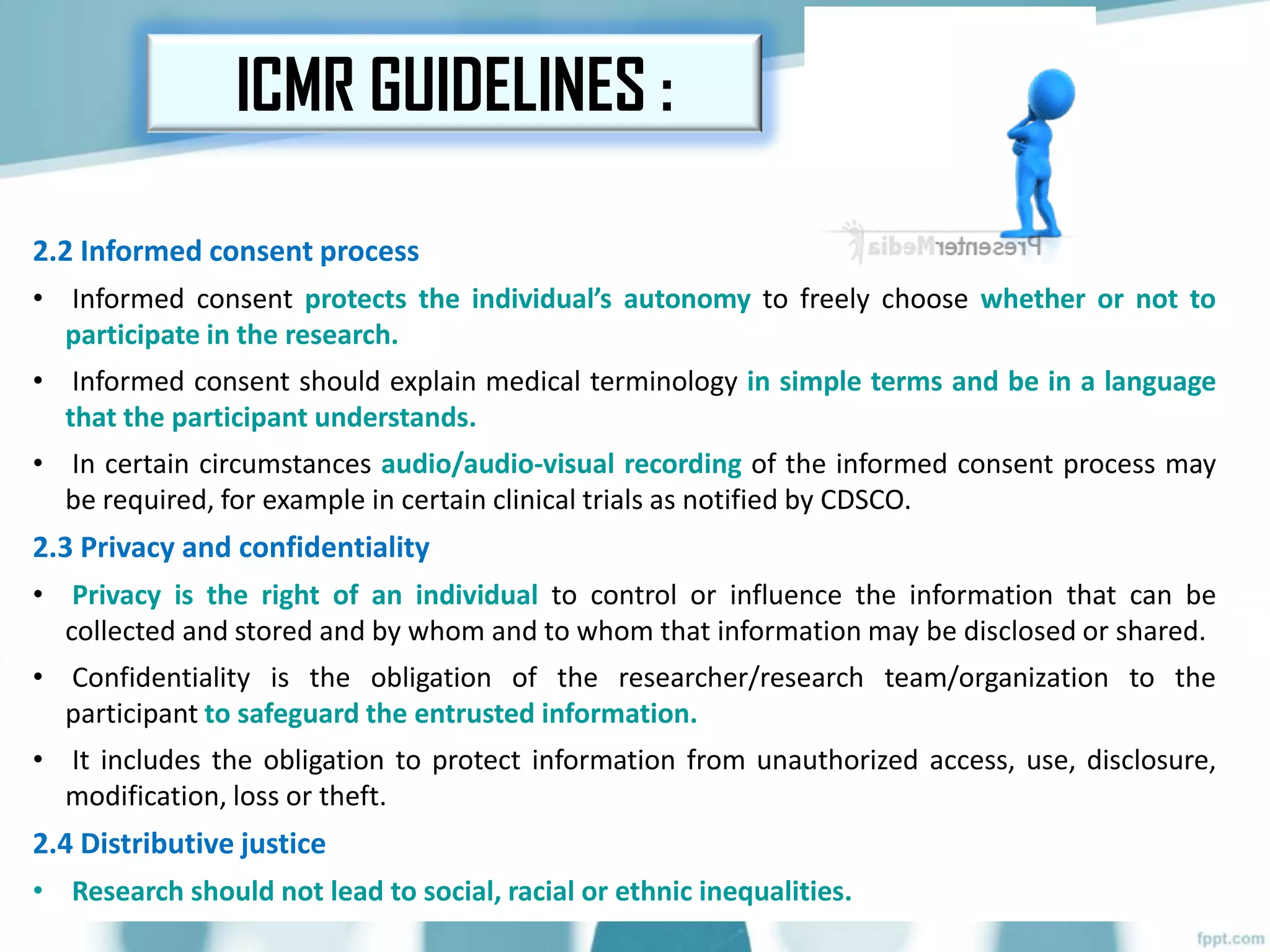 2.2 Informed consent process
• Informed consent protects the individual’s autonomy to freely choose whether or not to
participate in the research.
• Informed consent should explain medical terminology in simple terms and be in a language
that the participant understands.
• In certain circumstances audio/audio-visual recording of the informed consent process may
be required, for example in certain clinical trials as notified by CDSCO.
2.3 Privacy and confidentiality
• Privacy is the right of an individual to control or influence the information that can be
collected and stored and by whom and to whom that information may be disclosed or shared.
• Confidentiality is the obligation of the researcher/research team/organization to the
participant to safeguard the entrusted information.
• It includes the obligation to protect information from unauthorized access, use, disclosure,
modification, loss or theft.
2.4 Distributive justice
• Research should not lead to social, racial or ethnic inequalities.
ICMR GUIDELINES :
 
