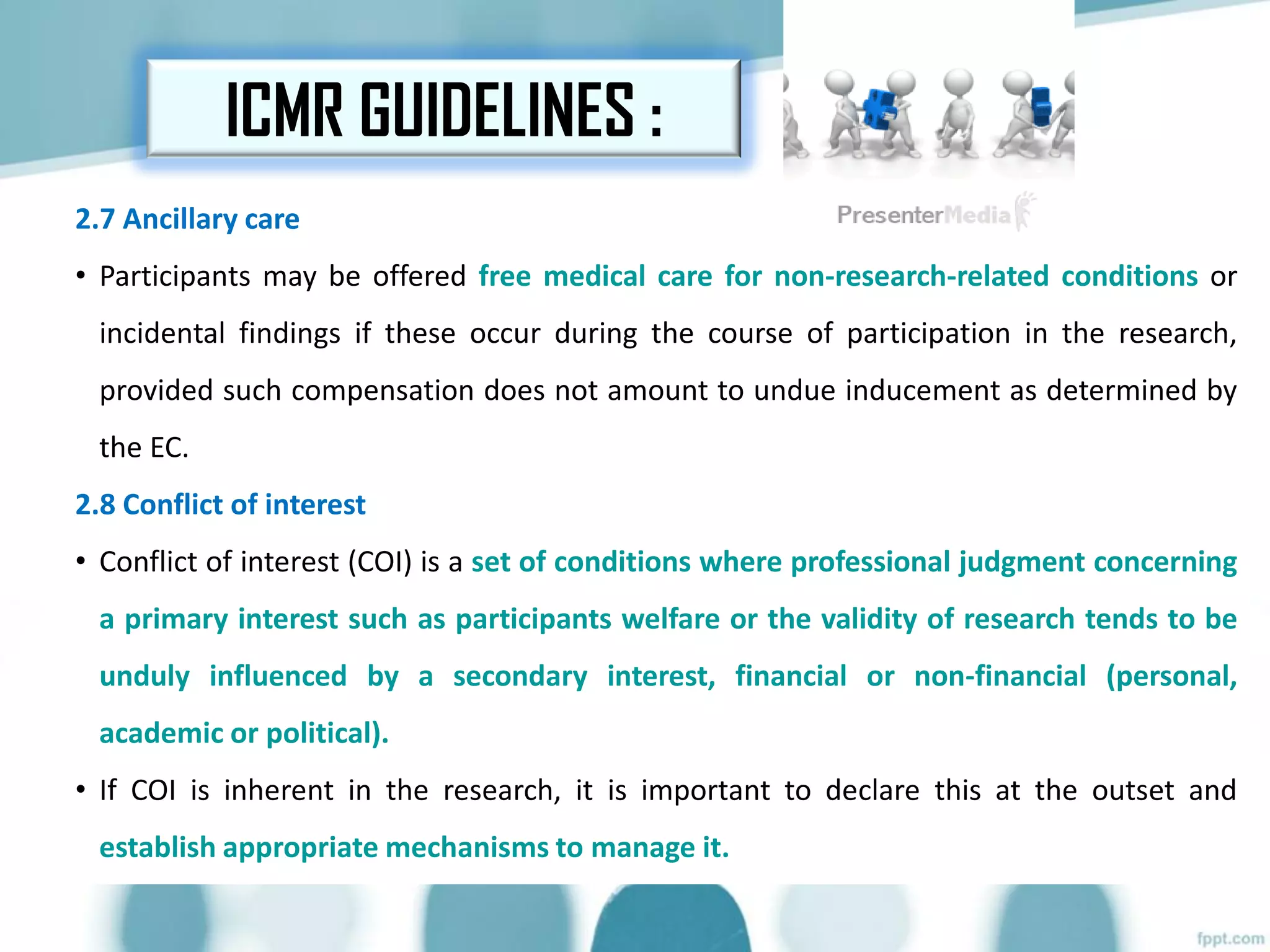 ICMR GUIDELINES :
2.7 Ancillary care
• Participants may be offered free medical care for non-research-related conditions or
incidental findings if these occur during the course of participation in the research,
provided such compensation does not amount to undue inducement as determined by
the EC.
2.8 Conflict of interest
• Conflict of interest (COI) is a set of conditions where professional judgment concerning
a primary interest such as participants welfare or the validity of research tends to be
unduly influenced by a secondary interest, financial or non-financial (personal,
academic or political).
• If COI is inherent in the research, it is important to declare this at the outset and
establish appropriate mechanisms to manage it.
 