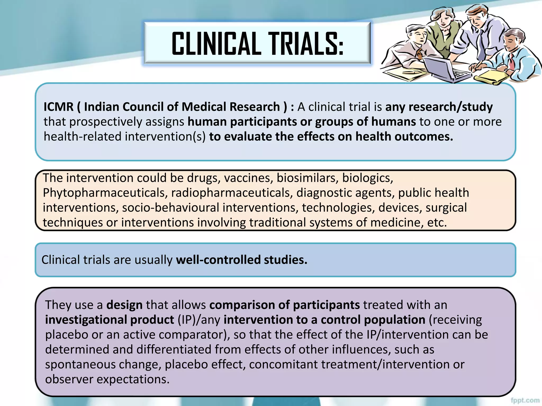 CLINICAL TRIALS:
ICMR ( Indian Council of Medical Research ) : A clinical trial is any research/study
that prospectively assigns human participants or groups of humans to one or more
health-related intervention(s) to evaluate the effects on health outcomes.
The intervention could be drugs, vaccines, biosimilars, biologics,
Phytopharmaceuticals, radiopharmaceuticals, diagnostic agents, public health
interventions, socio-behavioural interventions, technologies, devices, surgical
techniques or interventions involving traditional systems of medicine, etc.
Clinical trials are usually well-controlled studies.
They use a design that allows comparison of participants treated with an
investigational product (IP)/any intervention to a control population (receiving
placebo or an active comparator), so that the effect of the IP/intervention can be
determined and differentiated from effects of other influences, such as
spontaneous change, placebo effect, concomitant treatment/intervention or
observer expectations.
 
