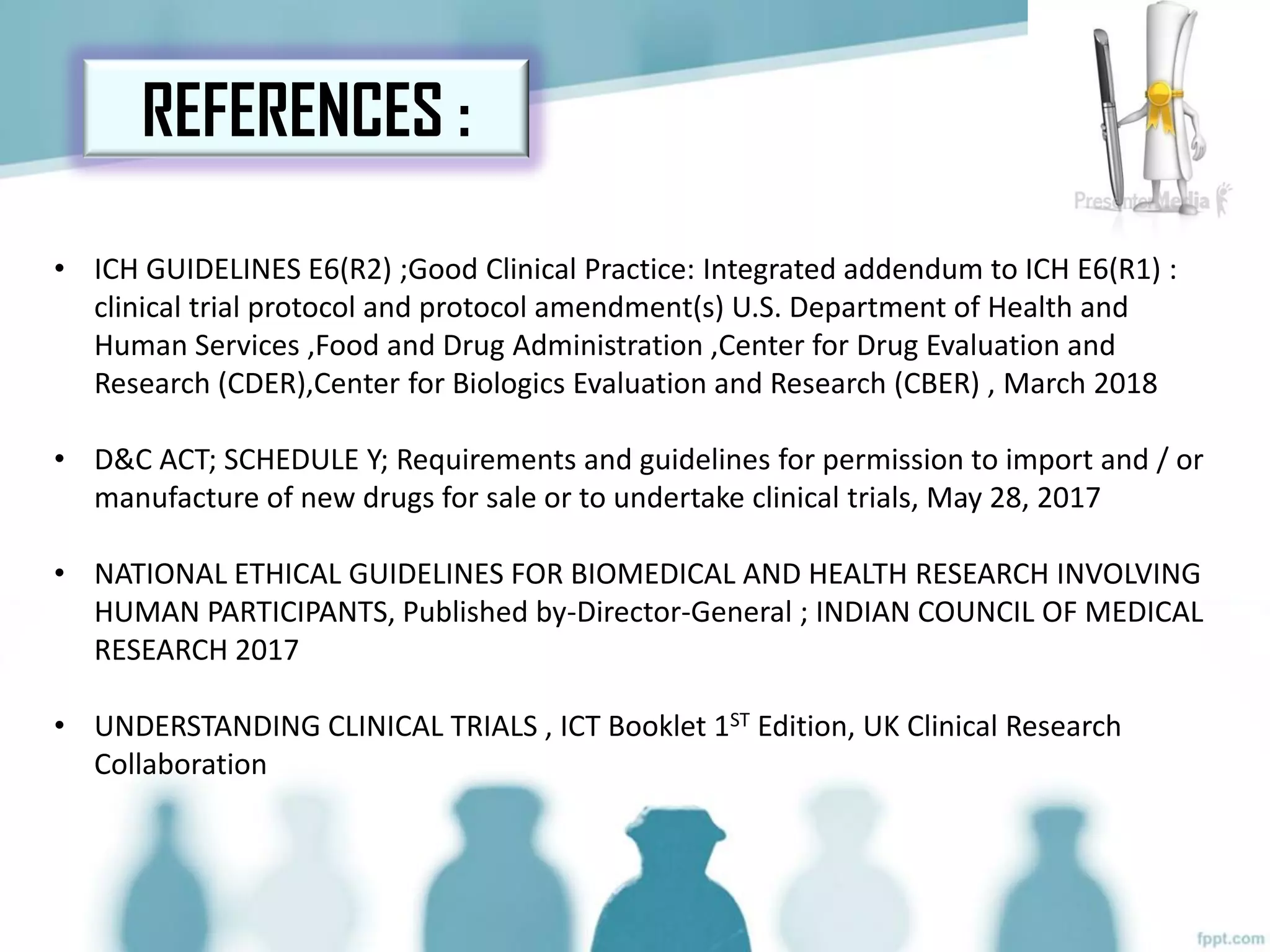 REFERENCES :
• ICH GUIDELINES E6(R2) ;Good Clinical Practice: Integrated addendum to ICH E6(R1) :
clinical trial protocol and protocol amendment(s) U.S. Department of Health and
Human Services ,Food and Drug Administration ,Center for Drug Evaluation and
Research (CDER),Center for Biologics Evaluation and Research (CBER) , March 2018
• D&C ACT; SCHEDULE Y; Requirements and guidelines for permission to import and / or
manufacture of new drugs for sale or to undertake clinical trials, May 28, 2017
• NATIONAL ETHICAL GUIDELINES FOR BIOMEDICAL AND HEALTH RESEARCH INVOLVING
HUMAN PARTICIPANTS, Published by-Director-General ; INDIAN COUNCIL OF MEDICAL
RESEARCH 2017
• UNDERSTANDING CLINICAL TRIALS , ICT Booklet 1ST Edition, UK Clinical Research
Collaboration
 