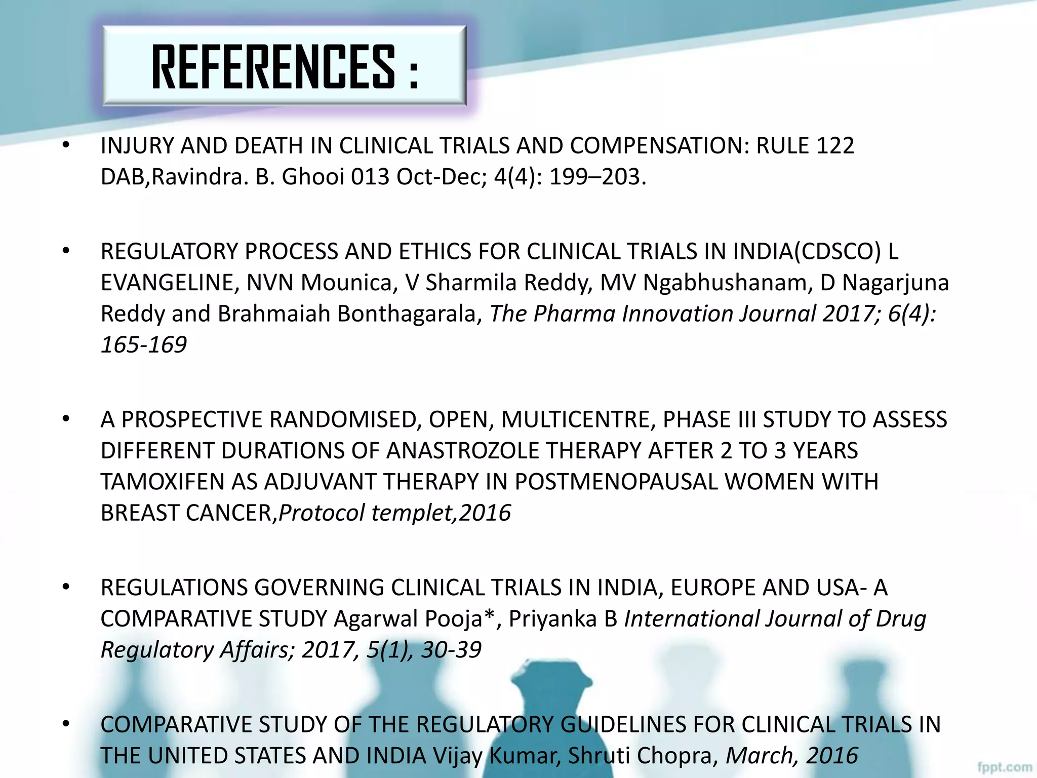 • INJURY AND DEATH IN CLINICAL TRIALS AND COMPENSATION: RULE 122
DAB,Ravindra. B. Ghooi 013 Oct-Dec; 4(4): 199–203.
• REGULATORY PROCESS AND ETHICS FOR CLINICAL TRIALS IN INDIA(CDSCO) L
EVANGELINE, NVN Mounica, V Sharmila Reddy, MV Ngabhushanam, D Nagarjuna
Reddy and Brahmaiah Bonthagarala, The Pharma Innovation Journal 2017; 6(4):
165-169
• A PROSPECTIVE RANDOMISED, OPEN, MULTICENTRE, PHASE III STUDY TO ASSESS
DIFFERENT DURATIONS OF ANASTROZOLE THERAPY AFTER 2 TO 3 YEARS
TAMOXIFEN AS ADJUVANT THERAPY IN POSTMENOPAUSAL WOMEN WITH
BREAST CANCER,Protocol templet,2016
• REGULATIONS GOVERNING CLINICAL TRIALS IN INDIA, EUROPE AND USA- A
COMPARATIVE STUDY Agarwal Pooja*, Priyanka B International Journal of Drug
Regulatory Affairs; 2017, 5(1), 30-39
• COMPARATIVE STUDY OF THE REGULATORY GUIDELINES FOR CLINICAL TRIALS IN
THE UNITED STATES AND INDIA Vijay Kumar, Shruti Chopra, March, 2016
REFERENCES :
 