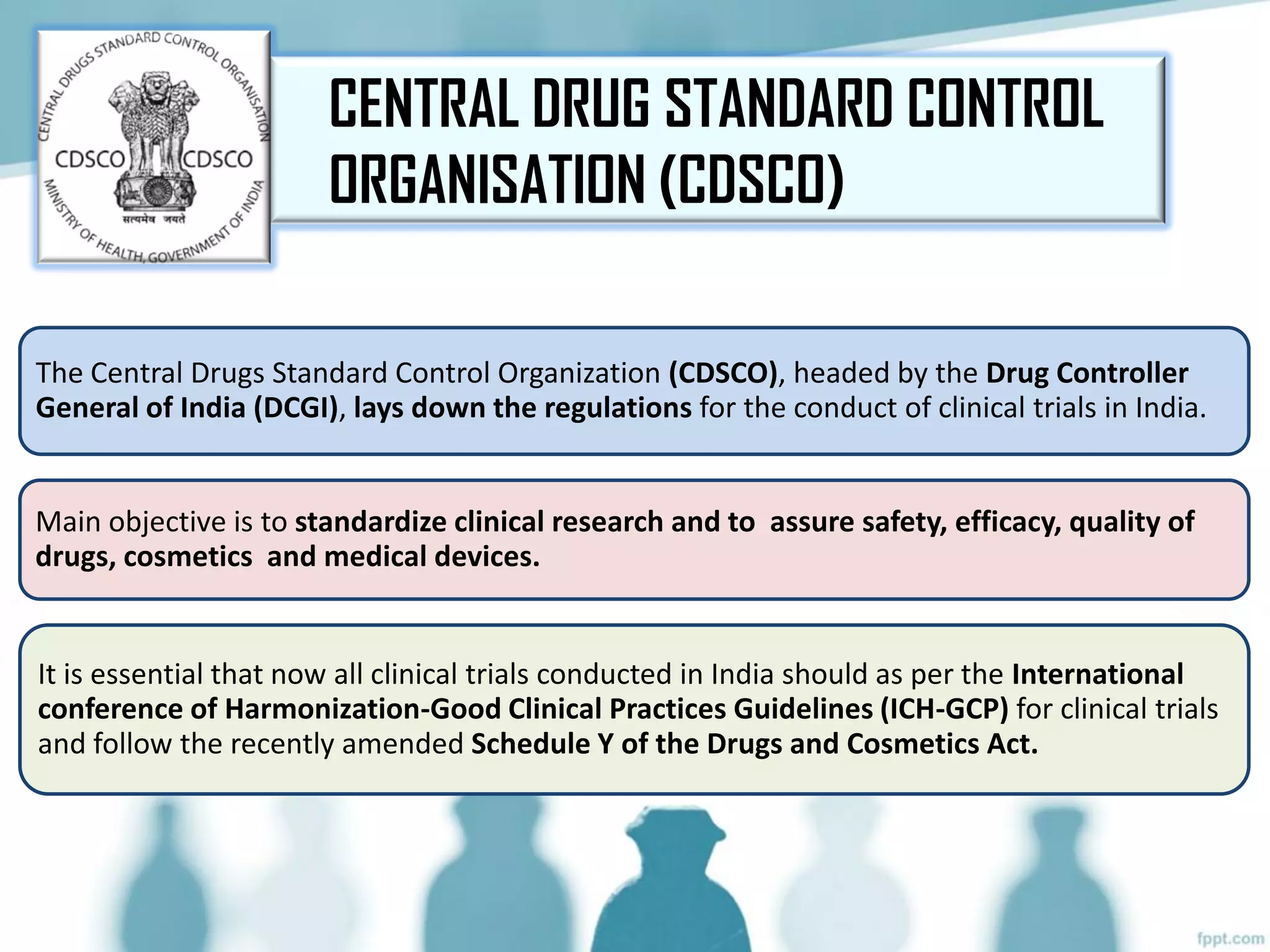 The Central Drugs Standard Control Organization (CDSCO), headed by the Drug Controller
General of India (DCGI), lays down the regulations for the conduct of clinical trials in India.
Main objective is to standardize clinical research and to assure safety, efficacy, quality of
drugs, cosmetics and medical devices.
It is essential that now all clinical trials conducted in India should as per the International
conference of Harmonization-Good Clinical Practices Guidelines (ICH-GCP) for clinical trials
and follow the recently amended Schedule Y of the Drugs and Cosmetics Act.
CENTRAL DRUG STANDARD CONTROL
ORGANISATION (CDSCO)
 