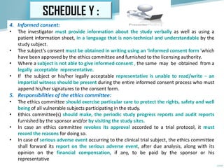 SCHEDULE Y :
4. Informed consent:
• The investigator must provide information about the study verbally as well as using a
patient information sheet, in a language that is non-technical and understandable by the
study subject.
• The subject’s consent must be obtained in writing using an ‘informed consent form 'which
have been approved by the ethics committee and furnished to the licensing authority.
• Where a subject is not able to give informed consent , the same may be obtained from a
legally acceptable representative.
• If the subject or his/her legally acceptable representative is unable to read/write – an
impartial witness should be present during the entire informed consent process who must
append his/her signatures to the consent form.
5. Responsibilities of the ethics committee:
• The ethics committee should exercise particular care to protect the rights, safety and well
being of all vulnerable subjects participating in the study.
• Ethics committee(s) should make, the periodic study progress reports and audit reports
furnished by the sponsor and/or by visiting the study sites.
• In case an ethics committee revokes its approval accorded to a trial protocol, it must
record the reasons for doing so.
• In case of serious adverse event occurring to the clinical trial subject, the ethics committee
shall forward its report on the serious adverse event, after due analysis, along with its
opinion on the financial compensation, if any, to be paid by the sponsor or his
representative
 
