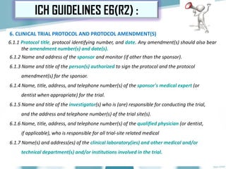 6. CLINICAL TRIAL PROTOCOL AND PROTOCOL AMENDMENT(S)
6.1.1 Protocol title, protocol identifying number, and date. Any amendment(s) should also bear
the amendment number(s) and date(s).
6.1.2 Name and address of the sponsor and monitor (if other than the sponsor).
6.1.3 Name and title of the person(s) authorized to sign the protocol and the protocol
amendment(s) for the sponsor.
6.1.4 Name, title, address, and telephone number(s) of the sponsor's medical expert (or
dentist when appropriate) for the trial.
6.1.5 Name and title of the investigator(s) who is (are) responsible for conducting the trial,
and the address and telephone number(s) of the trial site(s).
6.1.6 Name, title, address, and telephone number(s) of the qualified physician (or dentist,
if applicable), who is responsible for all trial-site related medical
6.1.7 Name(s) and address(es) of the clinical laboratory(ies) and other medical and/or
technical department(s) and/or institutions involved in the trial.
ICH GUIDELINES E6(R2) :
 