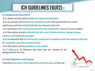 6.2 Background Information
6.2.1 Name and description of the investigational product(s).
6.2.2 A summary of findings from nonclinical studies that potentially have clinical
significance and from clinical trials that are relevant to the trial.
6.2.3 Summary of the known and potential risks and benefits, if any, to human subjects.
6.2.4 Description of and justification for the route of administration, dosage, dosage
regimen, and treatment period(s).
6.2.5 A statement that the trial will be conducted in compliance with the protocol, GCP, and
the applicable regulatory requirement(s).
6.2.6 Description of the population to be studied.
6.2.7 References to literature and data that are relevant to the trial and that provide
background for the trial.
6.3 Trial Objectives and Purpose
A detailed description of the objectives and the purpose of the trial.
ICH GUIDELINES E6(R2) :
 