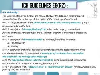 6.4 Trial Design
The scientific integrity of the trial and the credibility of the data from the trial depend
substantially on the trial design. A description of the trial design should include:
6.4.1 A specific statement of the primary endpoints and the secondary endpoints, if any, to
be measured during the trial.
6.4.2 A description of the type/design of trial to be conducted (e.g., double-blind,
placebo-controlled, parallel design) and a schematic diagram of trial design, procedures,
and stages.
6.4.3 A description of the measures taken to minimize/avoid bias, including:
(a) Randomization
(b) Blinding.
6.4.4 A description of the trial treatment(s) and the dosage and dosage regimen of the
investigational product(s). Also include a description of the dosage form, packaging,
and labeling of the investigational product(s).
6.4.5 The expected duration of subject participation, and a description of the sequence
and duration of all trial periods, including follow-up, if any.
6.4.6 A description of the "stopping rules" or "discontinuation criteria" for individual subjects,
parts of trial, and entire trial.
ICH GUIDELINES E6(R2) :
 
