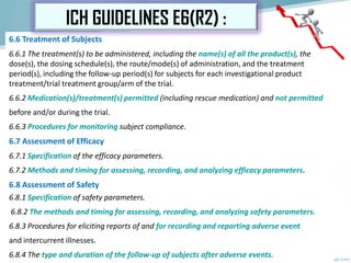 6.6 Treatment of Subjects
6.6.1 The treatment(s) to be administered, including the name(s) of all the product(s), the
dose(s), the dosing schedule(s), the route/mode(s) of administration, and the treatment
period(s), including the follow-up period(s) for subjects for each investigational product
treatment/trial treatment group/arm of the trial.
6.6.2 Medication(s)/treatment(s) permitted (including rescue medication) and not permitted
before and/or during the trial.
6.6.3 Procedures for monitoring subject compliance.
6.7 Assessment of Efficacy
6.7.1 Specification of the efficacy parameters.
6.7.2 Methods and timing for assessing, recording, and analyzing efficacy parameters.
6.8 Assessment of Safety
6.8.1 Specification of safety parameters.
6.8.2 The methods and timing for assessing, recording, and analyzing safety parameters.
6.8.3 Procedures for eliciting reports of and for recording and reporting adverse event
and intercurrent illnesses.
6.8.4 The type and duration of the follow-up of subjects after adverse events.
ICH GUIDELINES E6(R2) :
 