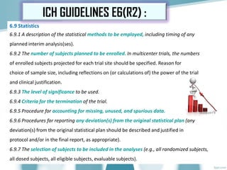 6.9 Statistics
6.9.1 A description of the statistical methods to be employed, including timing of any
planned interim analysis(ses).
6.9.2 The number of subjects planned to be enrolled. In multicenter trials, the numbers
of enrolled subjects projected for each trial site should be specified. Reason for
choice of sample size, including reflections on (or calculations of) the power of the trial
and clinical justification.
6.9.3 The level of significance to be used.
6.9.4 Criteria for the termination of the trial.
6.9.5 Procedure for accounting for missing, unused, and spurious data.
6.9.6 Procedures for reporting any deviation(s) from the original statistical plan (any
deviation(s) from the original statistical plan should be described and justified in
protocol and/or in the final report, as appropriate).
6.9.7 The selection of subjects to be included in the analyses (e.g., all randomized subjects,
all dosed subjects, all eligible subjects, evaluable subjects).
ICH GUIDELINES E6(R2) :
 