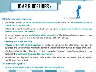 2.2 Informed consent process
• Informed consent protects the individual’s autonomy to freely choose whether or not to
participate in the research.
• Informed consent should explain medical terminology in simple terms and be in a language
that the participant understands.
• In certain circumstances audio/audio-visual recording of the informed consent process may
be required, for example in certain clinical trials as notified by CDSCO.
2.3 Privacy and confidentiality
• Privacy is the right of an individual to control or influence the information that can be
collected and stored and by whom and to whom that information may be disclosed or shared.
• Confidentiality is the obligation of the researcher/research team/organization to the
participant to safeguard the entrusted information.
• It includes the obligation to protect information from unauthorized access, use, disclosure,
modification, loss or theft.
2.4 Distributive justice
• Research should not lead to social, racial or ethnic inequalities.
ICMR GUIDELINES :
 