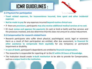 2.5 Payment for participation
• Travel related expenses, for inconvenience incurred, time spent and other incidental
expenses
• Not be made to pay for any expenses incurred beyond routine clinical care
• If there are provisions, participants may also receive additional medical services at no cost.
• EC must review and approve the payments (in cash or kind or both) and free services and
the processes involved, and also determine that this does not amount to undue Inducement.
2.6 Compensation for research-related harm
• Research participants who suffer direct physical, psychological, social, legal or economic
Harm as a result of their participation are entitled, after due assessment, to financial Or
other assistance to compensate them equitably for any temporary or permanent
Impairment or disability.
• In case of death, participant’s dependents are entitled to financial compensation.
• The researcher is responsible for reporting all to the EC within 24 hours of Knowledge.
• The institution should create in-built mechanism to be able to provide for Compensation,
such as a corpus fund in the institution.
ICMR GUIDELINES :
 