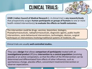 CLINICAL TRIALS:
ICMR ( Indian Council of Medical Research ) : A clinical trial is any research/study
that prospectively assigns human participants or groups of humans to one or more
health-related intervention(s) to evaluate the effects on health outcomes.
The intervention could be drugs, vaccines, biosimilars, biologics,
Phytopharmaceuticals, radiopharmaceuticals, diagnostic agents, public health
interventions, socio-behavioural interventions, technologies, devices, surgical
techniques or interventions involving traditional systems of medicine, etc.
Clinical trials are usually well-controlled studies.
They use a design that allows comparison of participants treated with an
investigational product (IP)/any intervention to a control population (receiving
placebo or an active comparator), so that the effect of the IP/intervention can be
determined and differentiated from effects of other influences, such as
spontaneous change, placebo effect, concomitant treatment/intervention or
observer expectations.
 