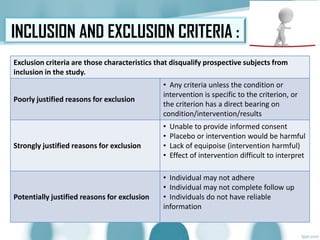 INCLUSION AND EXCLUSION CRITERIA :
Exclusion criteria are those characteristics that disqualify prospective subjects from
inclusion in the study.
Poorly justified reasons for exclusion
• Any criteria unless the condition or
intervention is specific to the criterion, or
the criterion has a direct bearing on
condition/intervention/results
Strongly justified reasons for exclusion
• Unable to provide informed consent
• Placebo or intervention would be harmful
• Lack of equipoise (intervention harmful)
• Effect of intervention difficult to interpret
Potentially justified reasons for exclusion
• Individual may not adhere
• Individual may not complete follow up
• Individuals do not have reliable
information
 