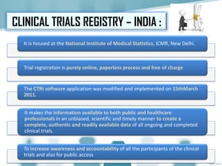 CLINICAL TRIALS REGISTRY – INDIA :
It is housed at the National Institute of Medical Statistics, ICMR, New Delhi.
Trial registration is purely online, paperless process and free of charge
The CTRI software application was modified and implemented on 15thMarch
2011.
It makes the information available to both public and healthcare
professionals in an unbiased, scientific and timely manner to create a
complete, authentic and readily available data of all ongoing and completed
clinical trials.
To increase awareness and accountability of all the participants of the clinical
trials and also for public access
 