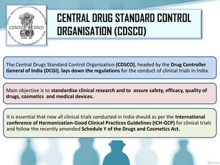 The Central Drugs Standard Control Organization (CDSCO), headed by the Drug Controller
General of India (DCGI), lays down the regulations for the conduct of clinical trials in India.
Main objective is to standardize clinical research and to assure safety, efficacy, quality of
drugs, cosmetics and medical devices.
It is essential that now all clinical trials conducted in India should as per the International
conference of Harmonization-Good Clinical Practices Guidelines (ICH-GCP) for clinical trials
and follow the recently amended Schedule Y of the Drugs and Cosmetics Act.
CENTRAL DRUG STANDARD CONTROL
ORGANISATION (CDSCO)
 