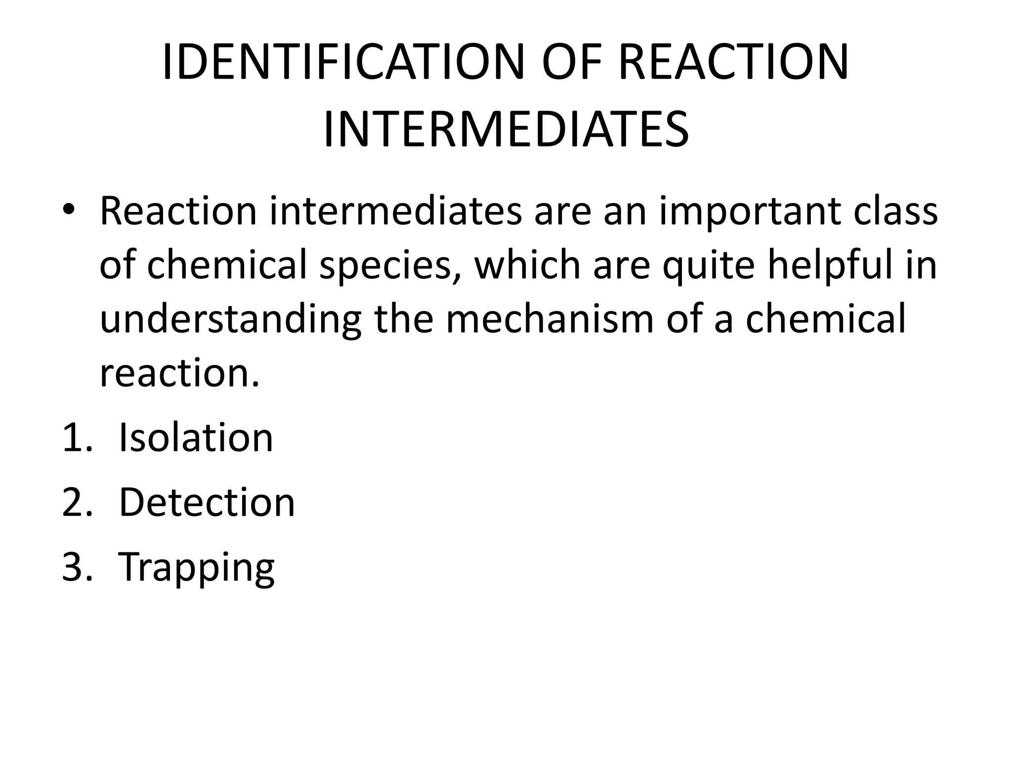 IDENTIFICATION OF REACTION
INTERMEDIATES
• Reaction intermediates are an important class
of chemical species, which are quite helpful in
understanding the mechanism of a chemical
reaction.
1. Isolation
2. Detection
3. Trapping
 