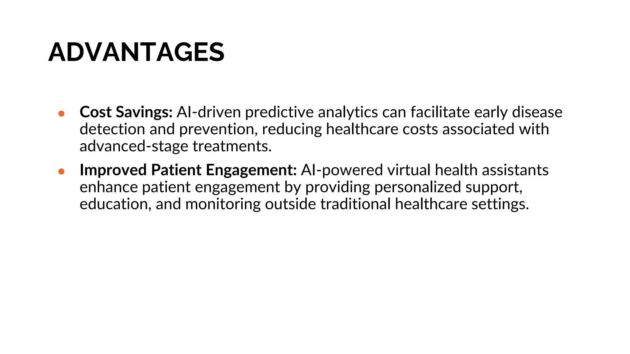 ADVANTAGES
● Cost Savings: AI-driven predictive analytics can facilitate early disease
detection and prevention, reducing healthcare costs associated with
advanced-stage treatments.
● Improved Patient Engagement: AI-powered virtual health assistants
enhance patient engagement by providing personalized support,
education, and monitoring outside traditional healthcare settings.
 