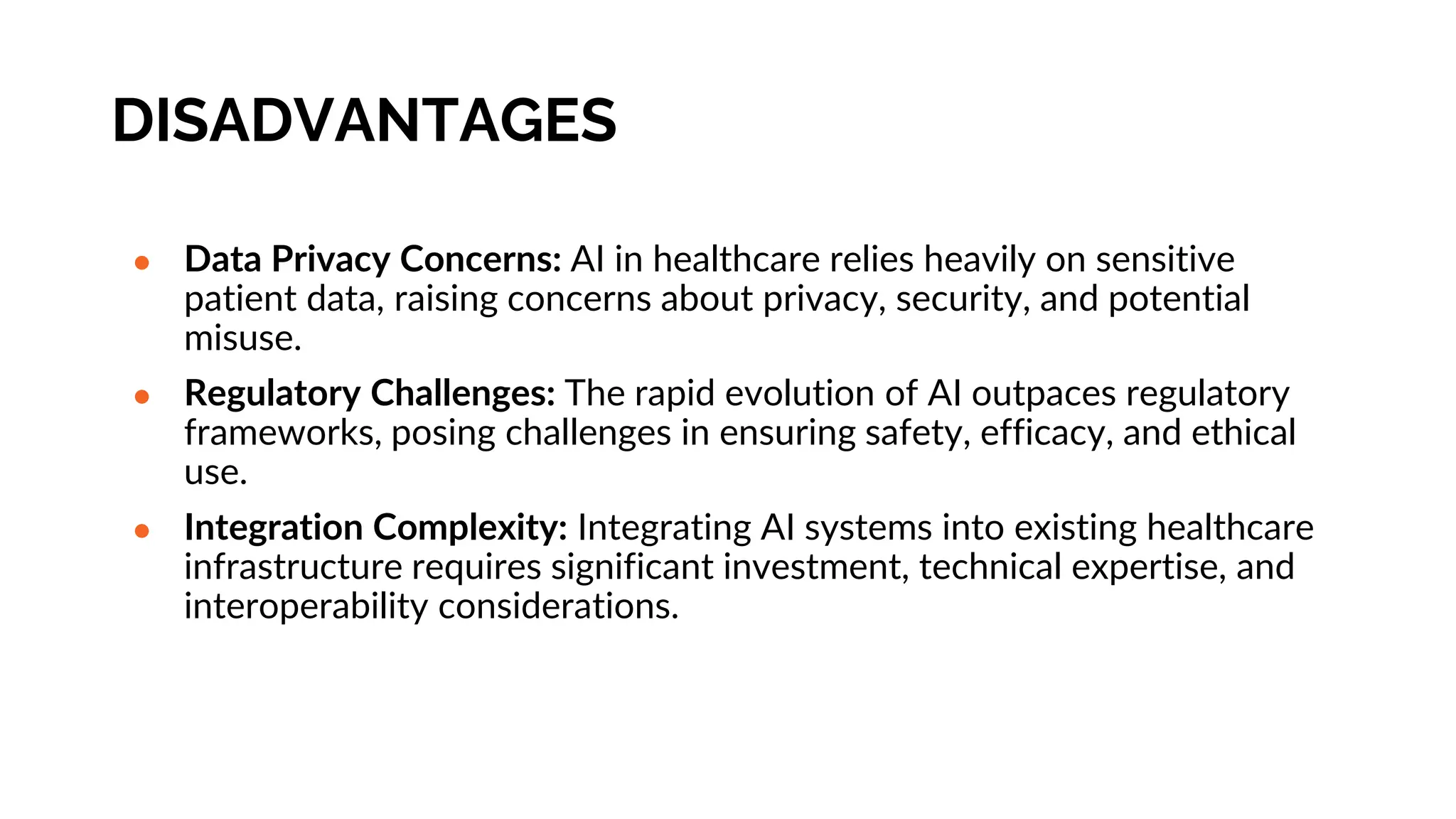 DISADVANTAGES
● Data Privacy Concerns: AI in healthcare relies heavily on sensitive
patient data, raising concerns about privacy, security, and potential
misuse.
● Regulatory Challenges: The rapid evolution of AI outpaces regulatory
frameworks, posing challenges in ensuring safety, efficacy, and ethical
use.
● Integration Complexity: Integrating AI systems into existing healthcare
infrastructure requires significant investment, technical expertise, and
interoperability considerations.
 