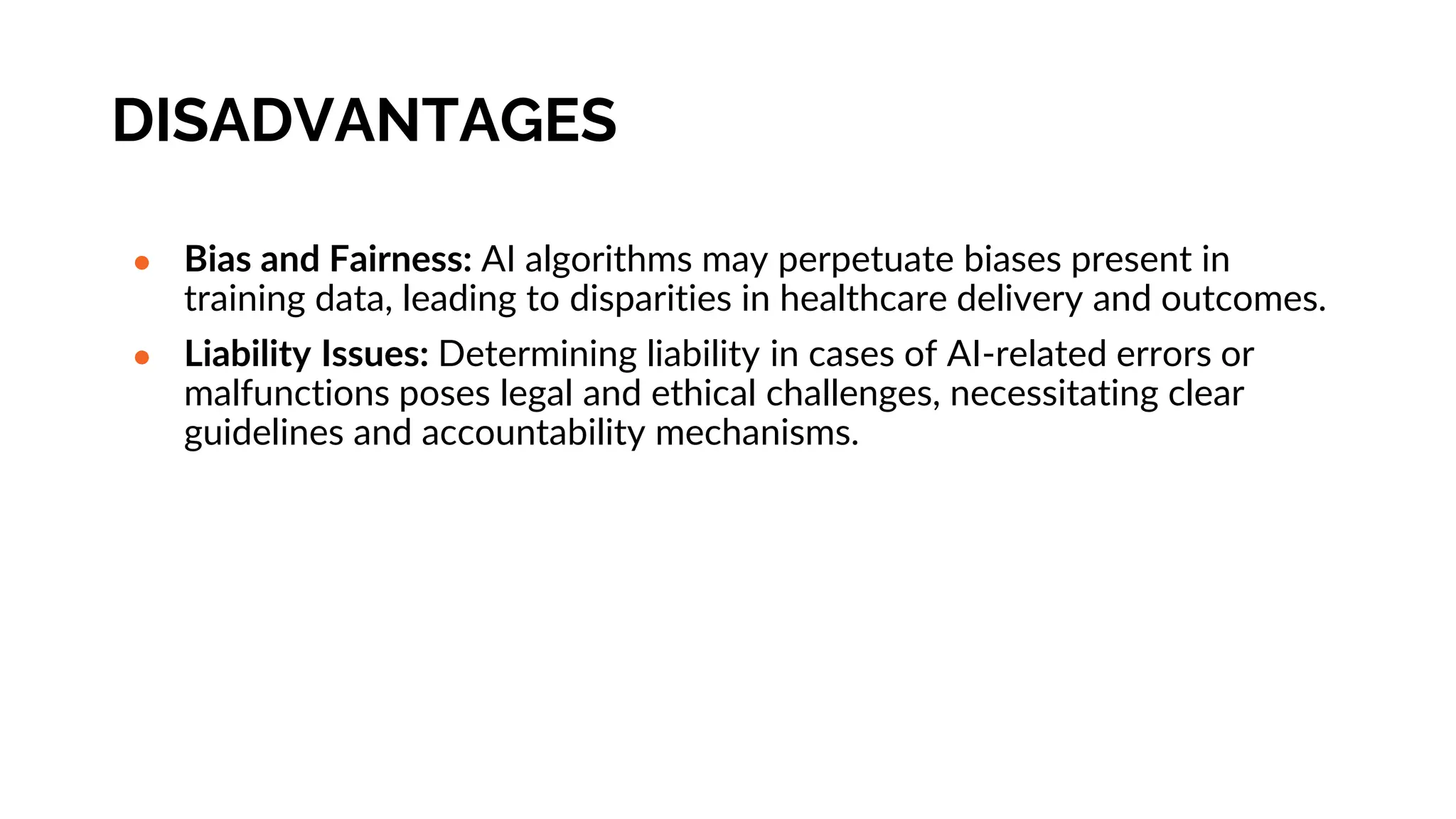 DISADVANTAGES
● Bias and Fairness: AI algorithms may perpetuate biases present in
training data, leading to disparities in healthcare delivery and outcomes.
● Liability Issues: Determining liability in cases of AI-related errors or
malfunctions poses legal and ethical challenges, necessitating clear
guidelines and accountability mechanisms.
 