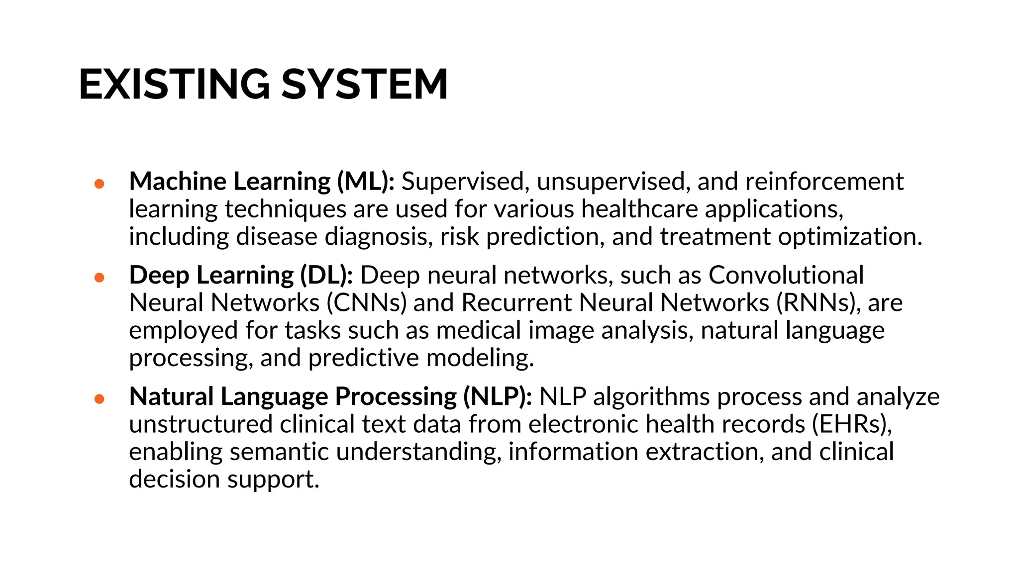 EXISTING SYSTEM
● Machine Learning (ML): Supervised, unsupervised, and reinforcement
learning techniques are used for various healthcare applications,
including disease diagnosis, risk prediction, and treatment optimization.
● Deep Learning (DL): Deep neural networks, such as Convolutional
Neural Networks (CNNs) and Recurrent Neural Networks (RNNs), are
employed for tasks such as medical image analysis, natural language
processing, and predictive modeling.
● Natural Language Processing (NLP): NLP algorithms process and analyze
unstructured clinical text data from electronic health records (EHRs),
enabling semantic understanding, information extraction, and clinical
decision support.
 