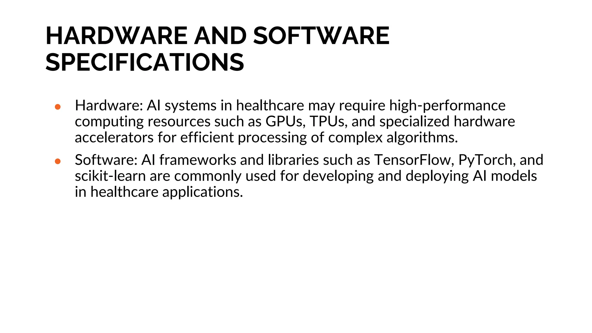 HARDWARE AND SOFTWARE
SPECIFICATIONS
● Hardware: AI systems in healthcare may require high-performance
computing resources such as GPUs, TPUs, and specialized hardware
accelerators for efficient processing of complex algorithms.
● Software: AI frameworks and libraries such as TensorFlow, PyTorch, and
scikit-learn are commonly used for developing and deploying AI models
in healthcare applications.
 