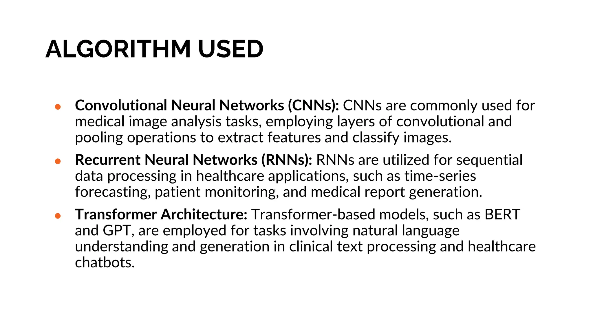 ALGORITHM USED
● Convolutional Neural Networks (CNNs): CNNs are commonly used for
medical image analysis tasks, employing layers of convolutional and
pooling operations to extract features and classify images.
● Recurrent Neural Networks (RNNs): RNNs are utilized for sequential
data processing in healthcare applications, such as time-series
forecasting, patient monitoring, and medical report generation.
● Transformer Architecture: Transformer-based models, such as BERT
and GPT, are employed for tasks involving natural language
understanding and generation in clinical text processing and healthcare
chatbots.
 