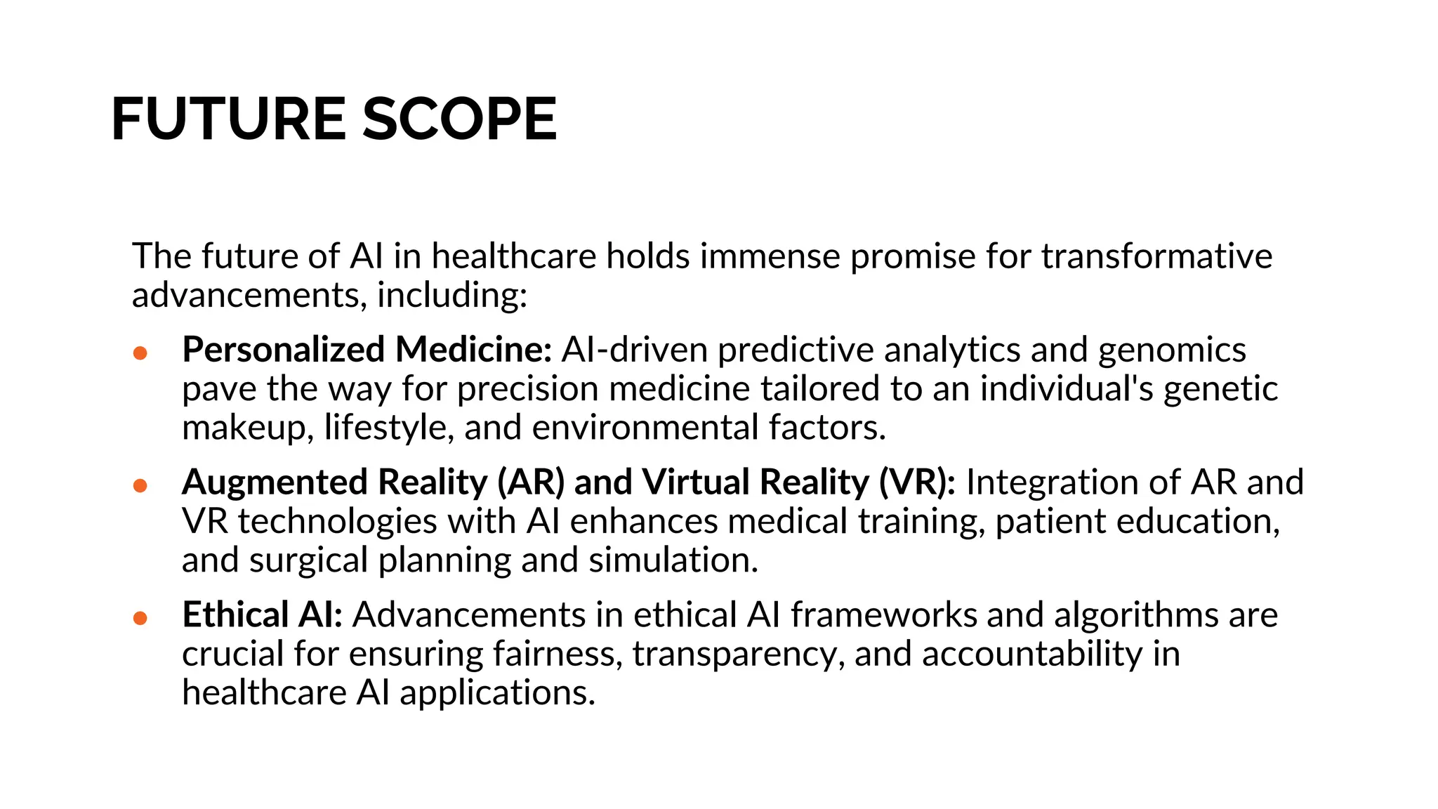 FUTURE SCOPE
The future of AI in healthcare holds immense promise for transformative
advancements, including:
● Personalized Medicine: AI-driven predictive analytics and genomics
pave the way for precision medicine tailored to an individual's genetic
makeup, lifestyle, and environmental factors.
● Augmented Reality (AR) and Virtual Reality (VR): Integration of AR and
VR technologies with AI enhances medical training, patient education,
and surgical planning and simulation.
● Ethical AI: Advancements in ethical AI frameworks and algorithms are
crucial for ensuring fairness, transparency, and accountability in
healthcare AI applications.
 