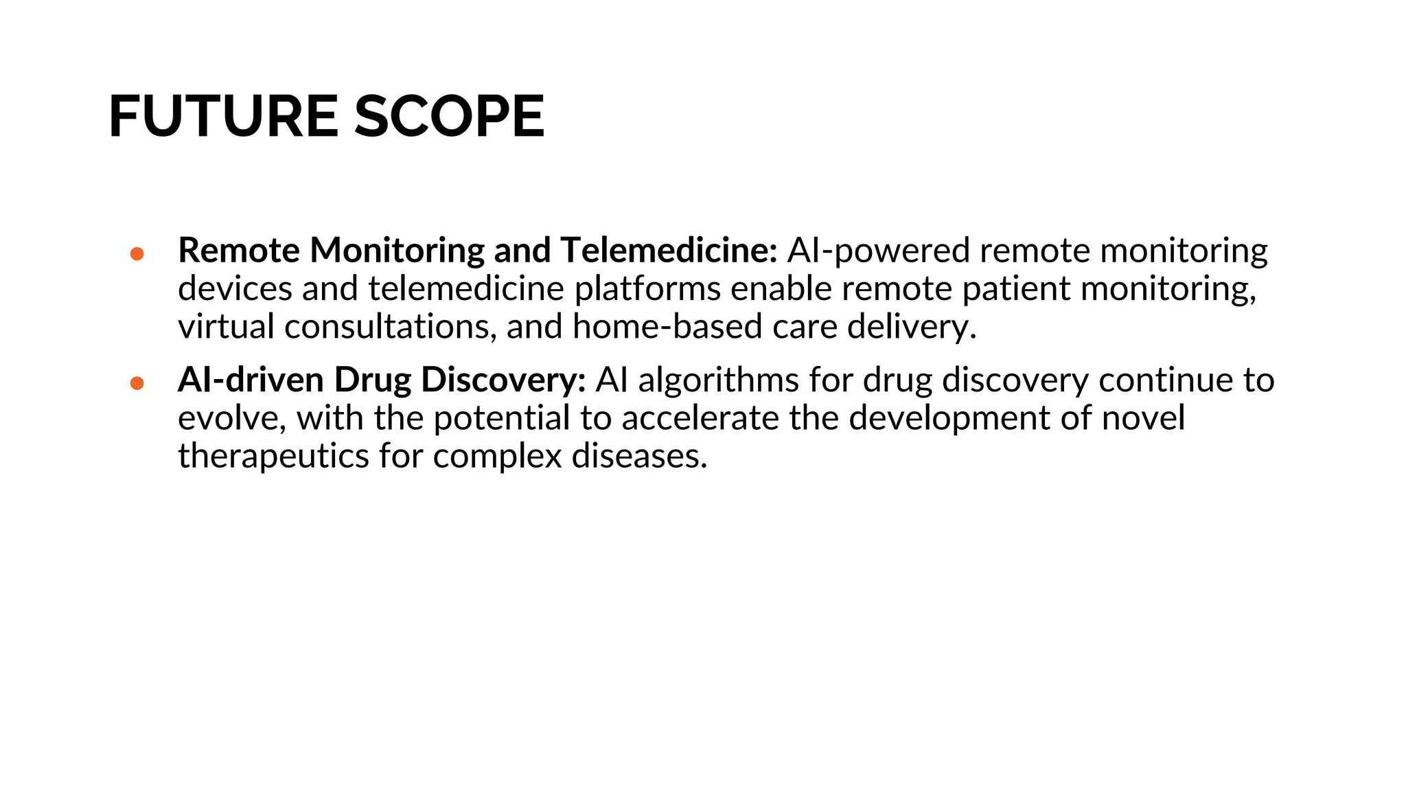 FUTURE SCOPE
● Remote Monitoring and Telemedicine: AI-powered remote monitoring
devices and telemedicine platforms enable remote patient monitoring,
virtual consultations, and home-based care delivery.
● AI-driven Drug Discovery: AI algorithms for drug discovery continue to
evolve, with the potential to accelerate the development of novel
therapeutics for complex diseases.
 
