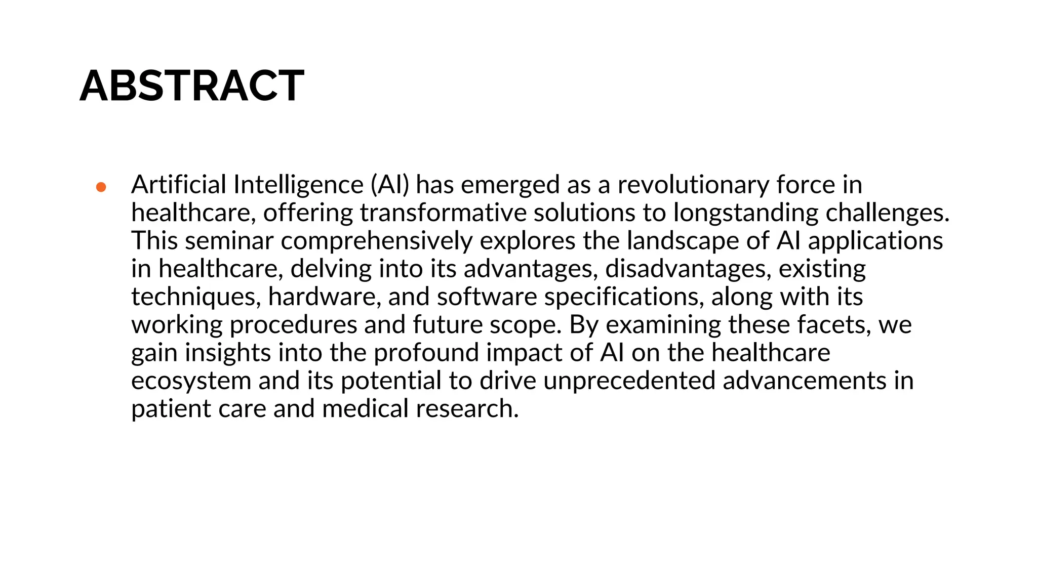ABSTRACT
● Artificial Intelligence (AI) has emerged as a revolutionary force in
healthcare, offering transformative solutions to longstanding challenges.
This seminar comprehensively explores the landscape of AI applications
in healthcare, delving into its advantages, disadvantages, existing
techniques, hardware, and software specifications, along with its
working procedures and future scope. By examining these facets, we
gain insights into the profound impact of AI on the healthcare
ecosystem and its potential to drive unprecedented advancements in
patient care and medical research.
 