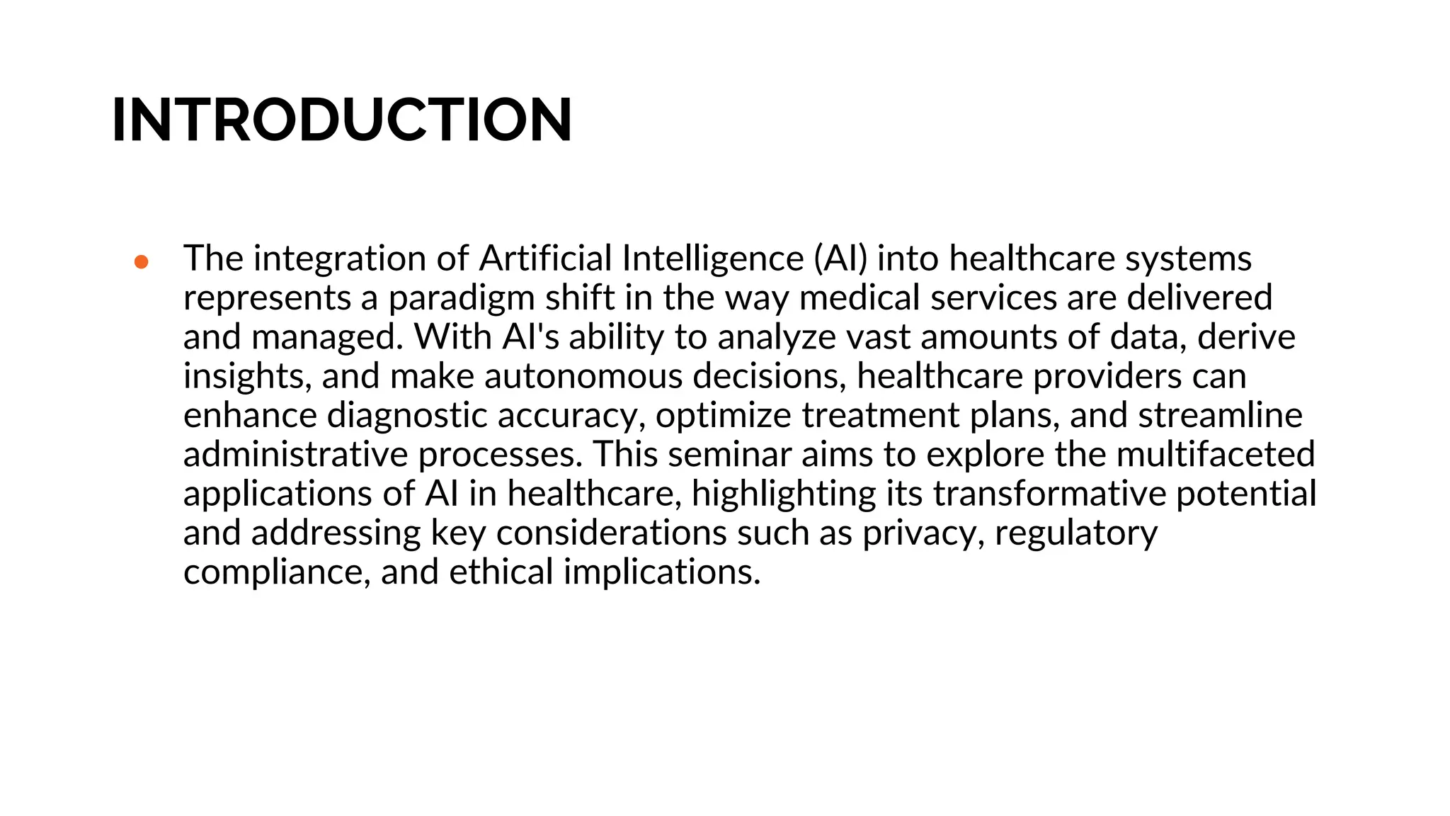 INTRODUCTION
● The integration of Artificial Intelligence (AI) into healthcare systems
represents a paradigm shift in the way medical services are delivered
and managed. With AI's ability to analyze vast amounts of data, derive
insights, and make autonomous decisions, healthcare providers can
enhance diagnostic accuracy, optimize treatment plans, and streamline
administrative processes. This seminar aims to explore the multifaceted
applications of AI in healthcare, highlighting its transformative potential
and addressing key considerations such as privacy, regulatory
compliance, and ethical implications.
 