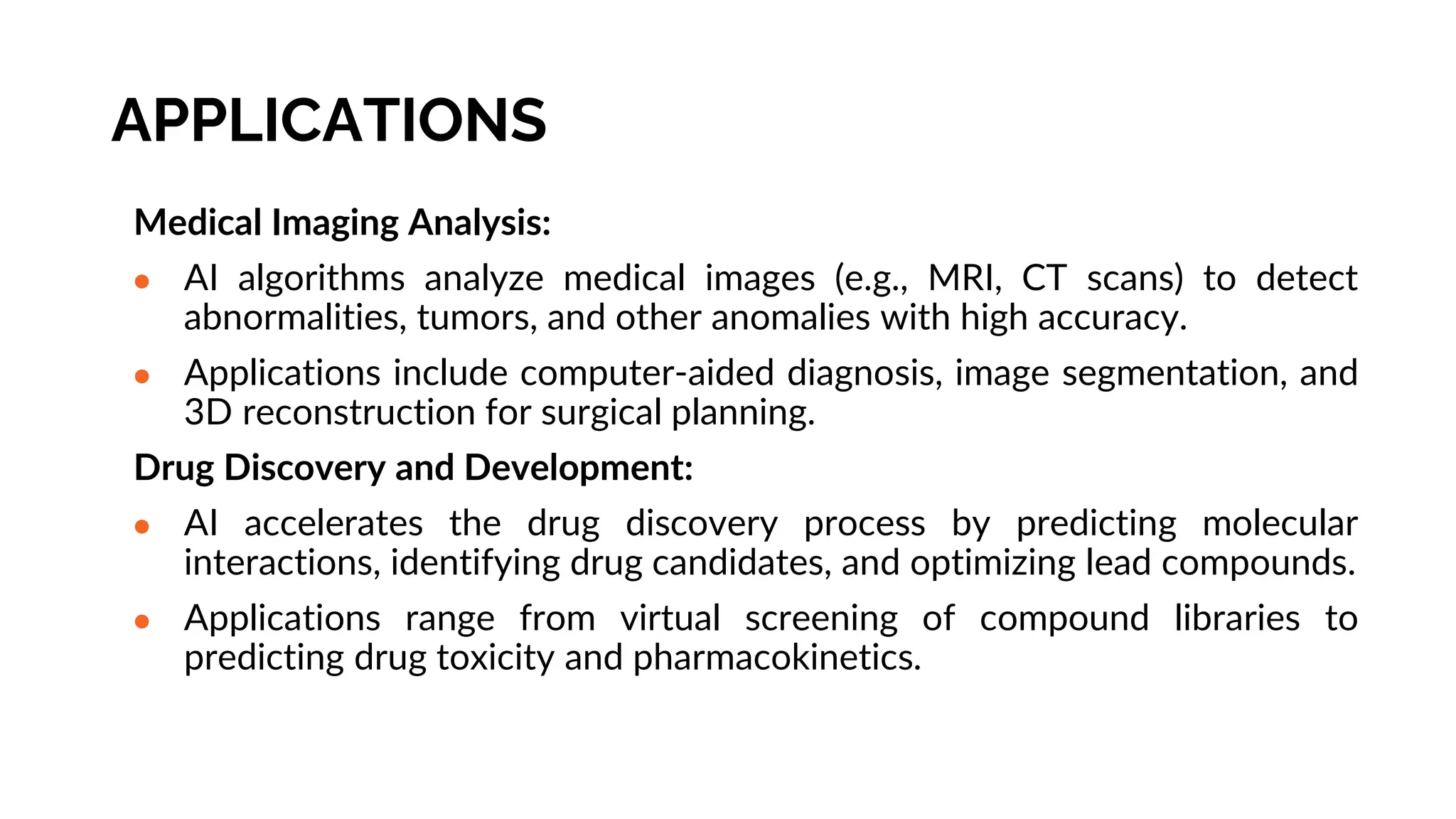 APPLICATIONS
Medical Imaging Analysis:
● AI algorithms analyze medical images (e.g., MRI, CT scans) to detect
abnormalities, tumors, and other anomalies with high accuracy.
● Applications include computer-aided diagnosis, image segmentation, and
3D reconstruction for surgical planning.
Drug Discovery and Development:
● AI accelerates the drug discovery process by predicting molecular
interactions, identifying drug candidates, and optimizing lead compounds.
● Applications range from virtual screening of compound libraries to
predicting drug toxicity and pharmacokinetics.
 