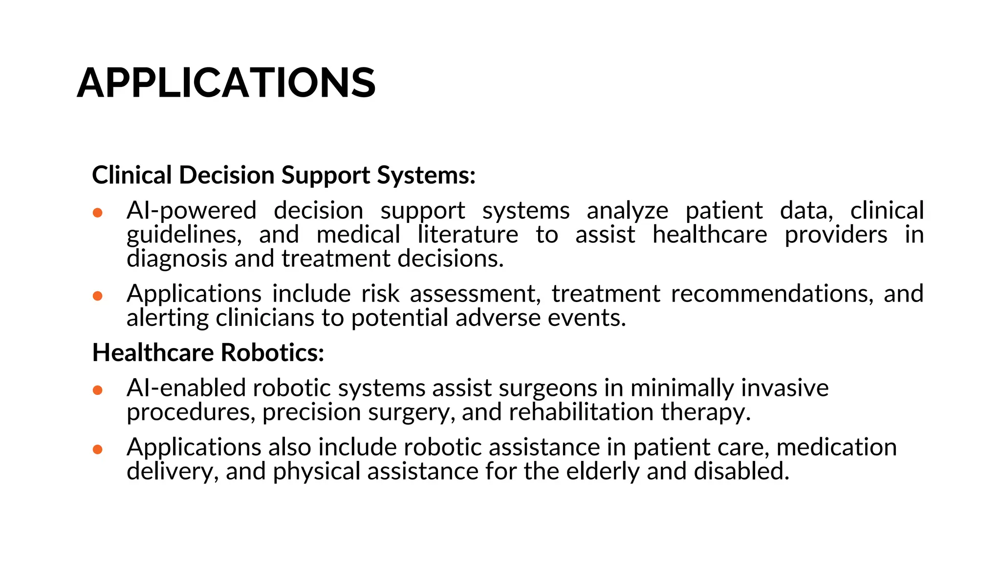 APPLICATIONS
Clinical Decision Support Systems:
● AI-powered decision support systems analyze patient data, clinical
guidelines, and medical literature to assist healthcare providers in
diagnosis and treatment decisions.
● Applications include risk assessment, treatment recommendations, and
alerting clinicians to potential adverse events.
Healthcare Robotics:
● AI-enabled robotic systems assist surgeons in minimally invasive
procedures, precision surgery, and rehabilitation therapy.
● Applications also include robotic assistance in patient care, medication
delivery, and physical assistance for the elderly and disabled.
 