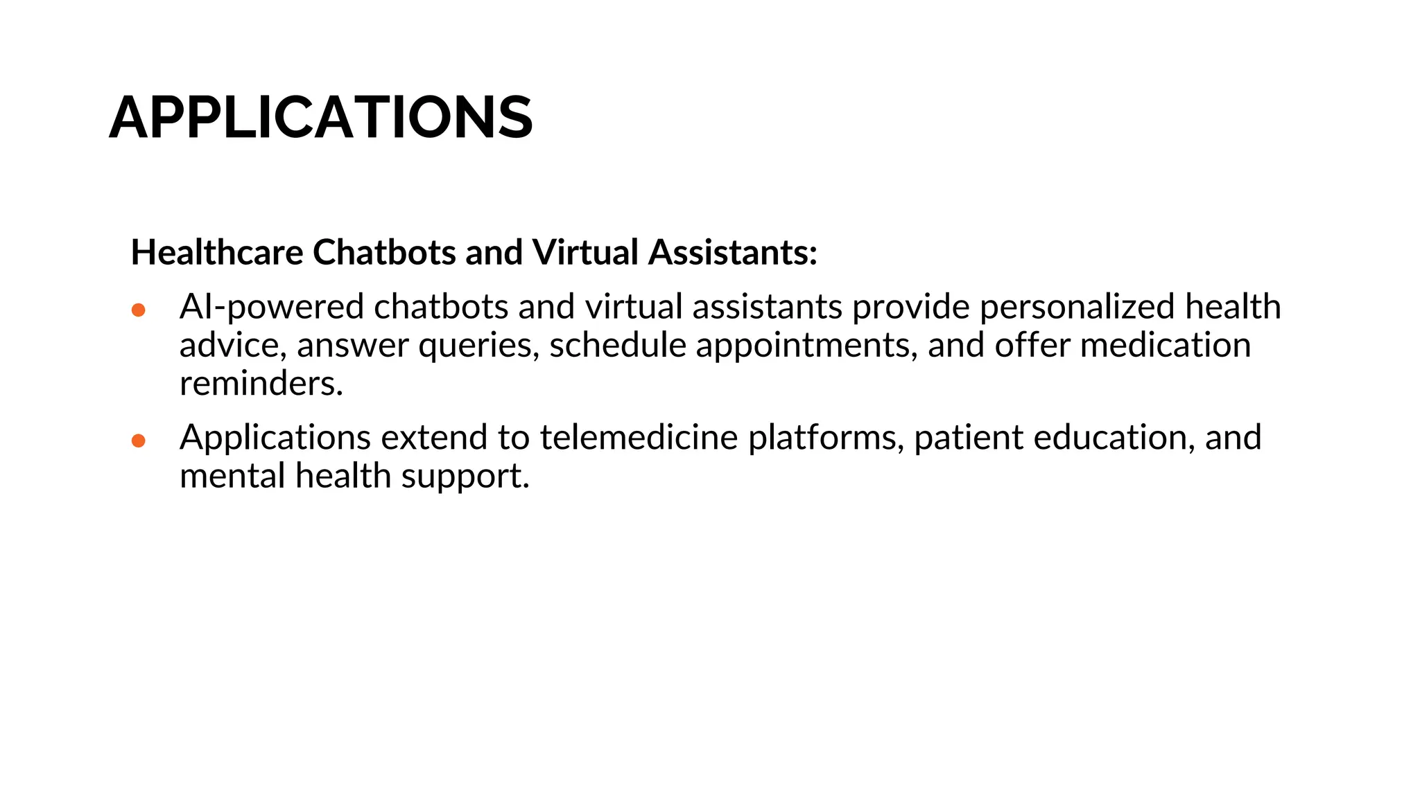 APPLICATIONS
Healthcare Chatbots and Virtual Assistants:
● AI-powered chatbots and virtual assistants provide personalized health
advice, answer queries, schedule appointments, and offer medication
reminders.
● Applications extend to telemedicine platforms, patient education, and
mental health support.
 