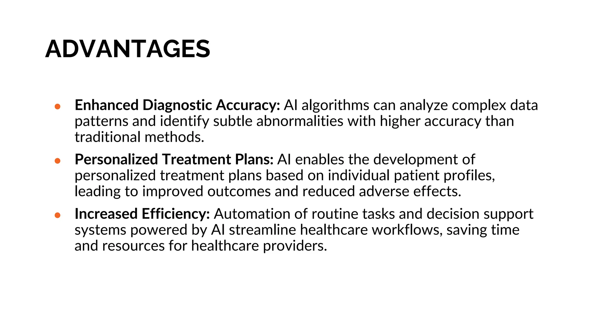 ADVANTAGES
● Enhanced Diagnostic Accuracy: AI algorithms can analyze complex data
patterns and identify subtle abnormalities with higher accuracy than
traditional methods.
● Personalized Treatment Plans: AI enables the development of
personalized treatment plans based on individual patient profiles,
leading to improved outcomes and reduced adverse effects.
● Increased Efficiency: Automation of routine tasks and decision support
systems powered by AI streamline healthcare workflows, saving time
and resources for healthcare providers.
 