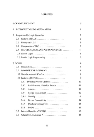 Contents
ACKNOWLEDGMENT i
1 INTRODUCTION TO AUTOMATION 1
2 Programmable Logic Controller 2
2.1 Features of PLCS . . . . . . . . . . . . . . . . . . . . . . . . . 2
2.2 History of PLCS . . . . . . . . . . . . . . . . . . . . . . . . . 3
2.3 Components of PLC: . . . . . . . . . . . . . . . . . . . . . . . 3
2.4 PLC OPERATION AND PLC SCAN CYCLE: . . . . . . . . . 4
2.5 Ladder Logic . . . . . . . . . . . . . . . . . . . . . . . . . . . 5
2.6 Ladder Logic Programming . . . . . . . . . . . . . . . . . . . . 5
3 SCADA 8
3.1 Introduction . . . . . . . . . . . . . . . . . . . . . . . . . . . . 8
3.2 WONDERWARE-INTOUCH . . . . . . . . . . . . . . . . . . 9
3.3 Manufacturers of SCADA . . . . . . . . . . . . . . . . . . . . 9
3.4 Features of SCADA . . . . . . . . . . . . . . . . . . . . . . . . 9
3.4.1 Dynamic Process Graphics . . . . . . . . . . . . . . . . 10
3.4.2 Real-time and Historical Trends . . . . . . . . . . . . . 11
3.4.3 Alarms . . . . . . . . . . . . . . . . . . . . . . . . . . 11
3.4.4 Recipe Management . . . . . . . . . . . . . . . . . . . 12
3.4.5 Security . . . . . . . . . . . . . . . . . . . . . . . . . . 14
3.4.6 Device Connectivity . . . . . . . . . . . . . . . . . . . 14
3.4.7 Database Connectivity . . . . . . . . . . . . . . . . . . 15
3.4.8 Scripts . . . . . . . . . . . . . . . . . . . . . . . . . . 15
3.5 Potential benefits of SCADA . . . . . . . . . . . . . . . . . . . 15
3.6 Where SCADA is used ? . . . . . . . . . . . . . . . . . . . . . 15
iii
 
