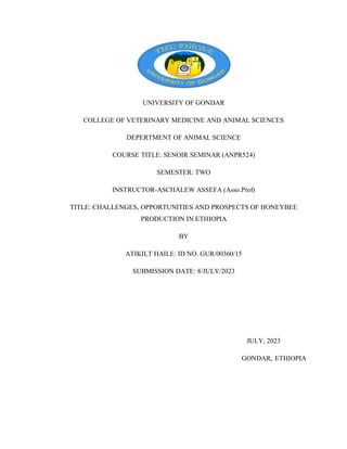 UNIVERSITY OF GONDAR
COLLEGE OF VETERINARY MEDICINE AND ANIMAL SCIENCES
DEPERTMENT OF ANIMAL SCIENCE
COURSE TITLE: SENOIR SEMINAR (ANPR524)
SEMESTER: TWO
INSTRUCTOR-ASCHALEW ASSEFA (Asso.Prof)
TITLE: CHALLENGES, OPPORTUNITIES AND PROSPECTS OF HONEYBEE
PRODUCTION IN ETHIOPIA
BY
ATIKILT HAILE: ID NO. GUR/00360/15
SUBMISSION DATE: 8/JULY/2023
JULY, 2023
GONDAR, ETHIOPIA
 