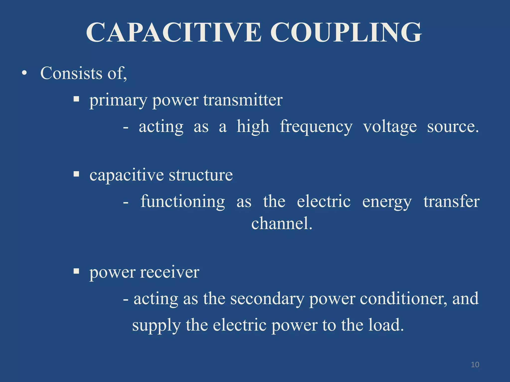 CAPACITIVE COUPLING
• Consists of,
 primary power transmitter
- acting as a high frequency voltage source.
 capacitive structure
- functioning as the electric energy transfer
channel.
 power receiver
- acting as the secondary power conditioner, and
supply the electric power to the load.
10
 